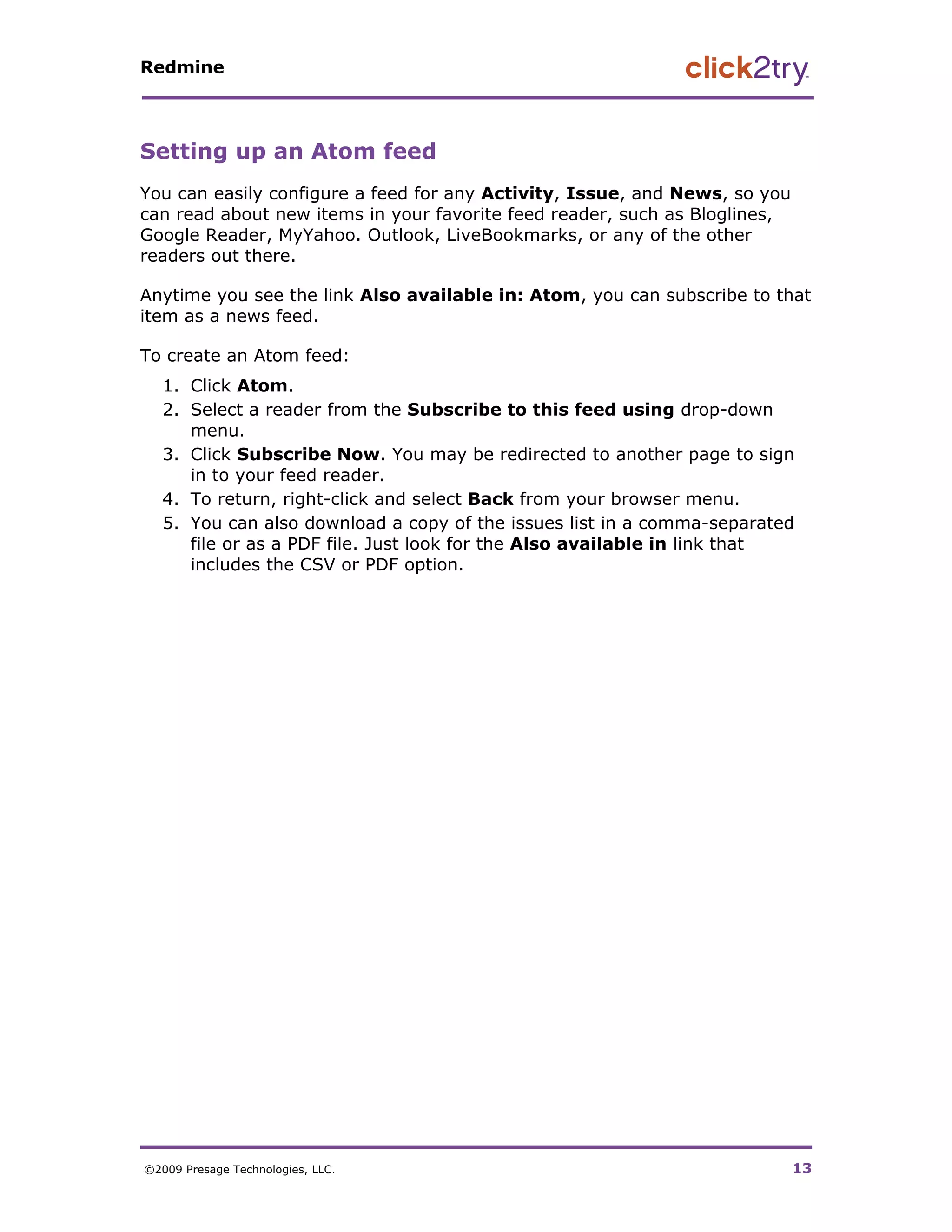 Redmine




Setting up an Atom feed
You can easily configure a feed for any Activity, Issue, and News, so you
can read about new items in your favorite feed reader, such as Bloglines,
Google Reader, MyYahoo. Outlook, LiveBookmarks, or any of the other
readers out there.

Anytime you see the link Also available in: Atom, you can subscribe to that
item as a news feed.

To create an Atom feed:
   1. Click Atom.
   2. Select a reader from the Subscribe to this feed using drop-down
      menu.
   3. Click Subscribe Now. You may be redirected to another page to sign
      in to your feed reader.
   4. To return, right-click and select Back from your browser menu.
   5. You can also download a copy of the issues list in a comma-separated
      file or as a PDF file. Just look for the Also available in link that
      includes the CSV or PDF option.




©2009 Presage Technologies, LLC.                                            13
 