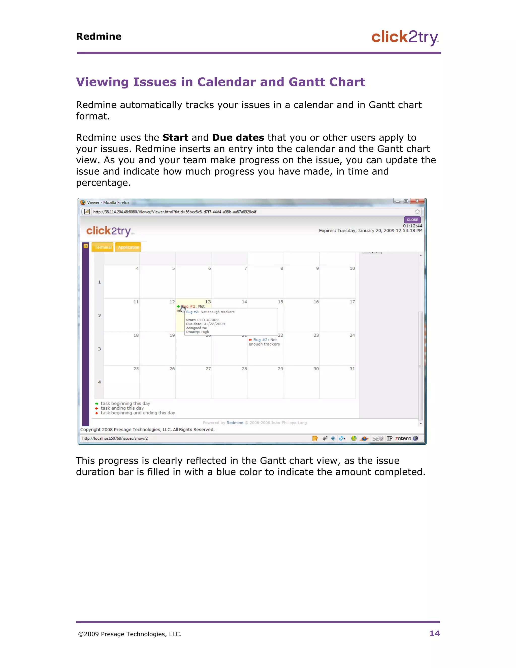 Redmine




Viewing Issues in Calendar and Gantt Chart
Redmine automatically tracks your issues in a calendar and in Gantt chart
format.

Redmine uses the Start and Due dates that you or other users apply to
your issues. Redmine inserts an entry into the calendar and the Gantt chart
view. As you and your team make progress on the issue, you can update the
issue and indicate how much progress you have made, in time and
percentage.




This progress is clearly reflected in the Gantt chart view, as the issue
duration bar is filled in with a blue color to indicate the amount completed.




©2009 Presage Technologies, LLC.                                                14
 