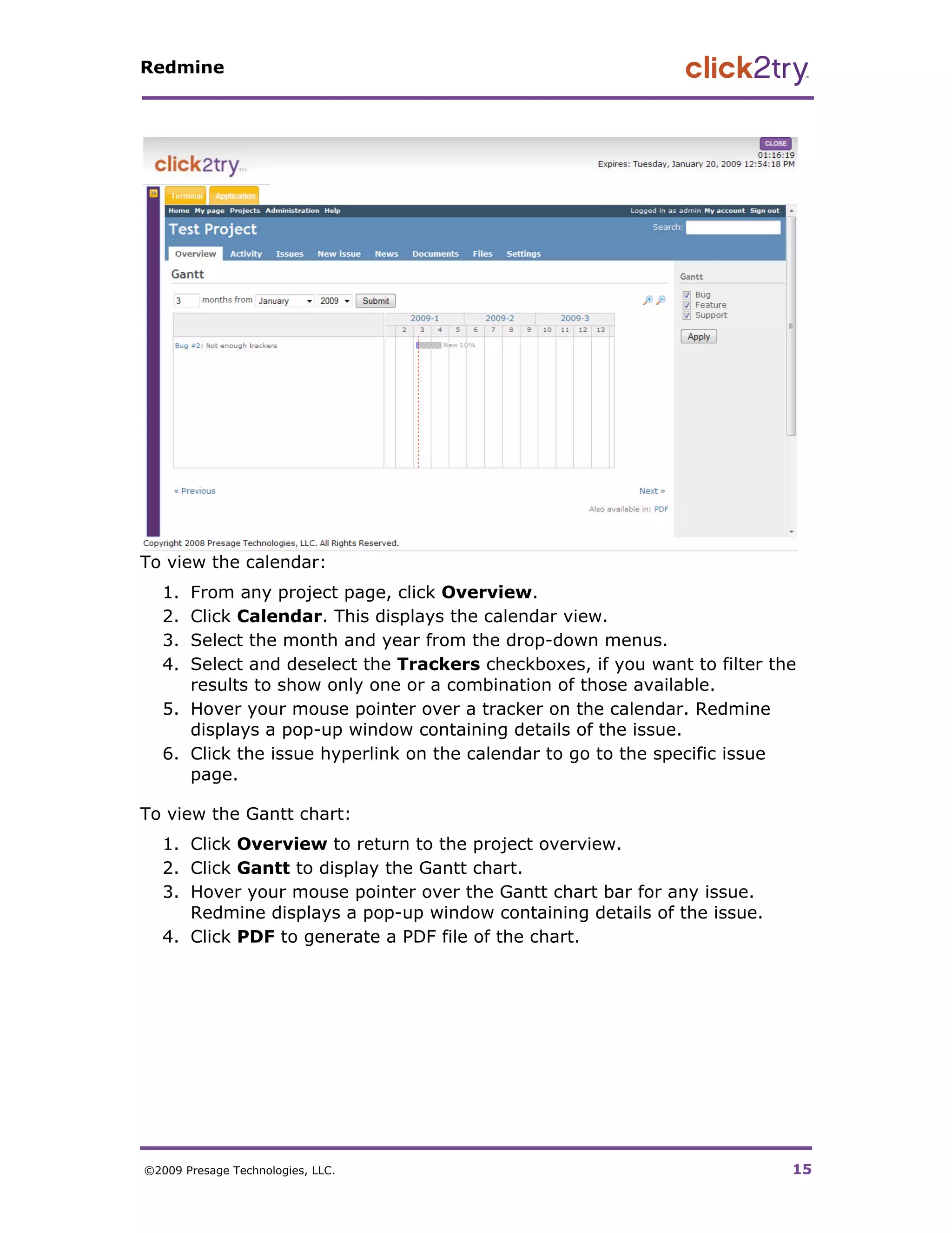 Redmine




To view the calendar:
   1. From any project page, click Overview.
   2. Click Calendar. This displays the calendar view.
   3. Select the month and year from the drop-down menus.
   4. Select and deselect the Trackers checkboxes, if you want to filter the
      results to show only one or a combination of those available.
   5. Hover your mouse pointer over a tracker on the calendar. Redmine
      displays a pop-up window containing details of the issue.
   6. Click the issue hyperlink on the calendar to go to the specific issue
      page.

To view the Gantt chart:
   1. Click Overview to return to the project overview.
   2. Click Gantt to display the Gantt chart.
   3. Hover your mouse pointer over the Gantt chart bar for any issue.
      Redmine displays a pop-up window containing details of the issue.
   4. Click PDF to generate a PDF file of the chart.




©2009 Presage Technologies, LLC.                                           15
 