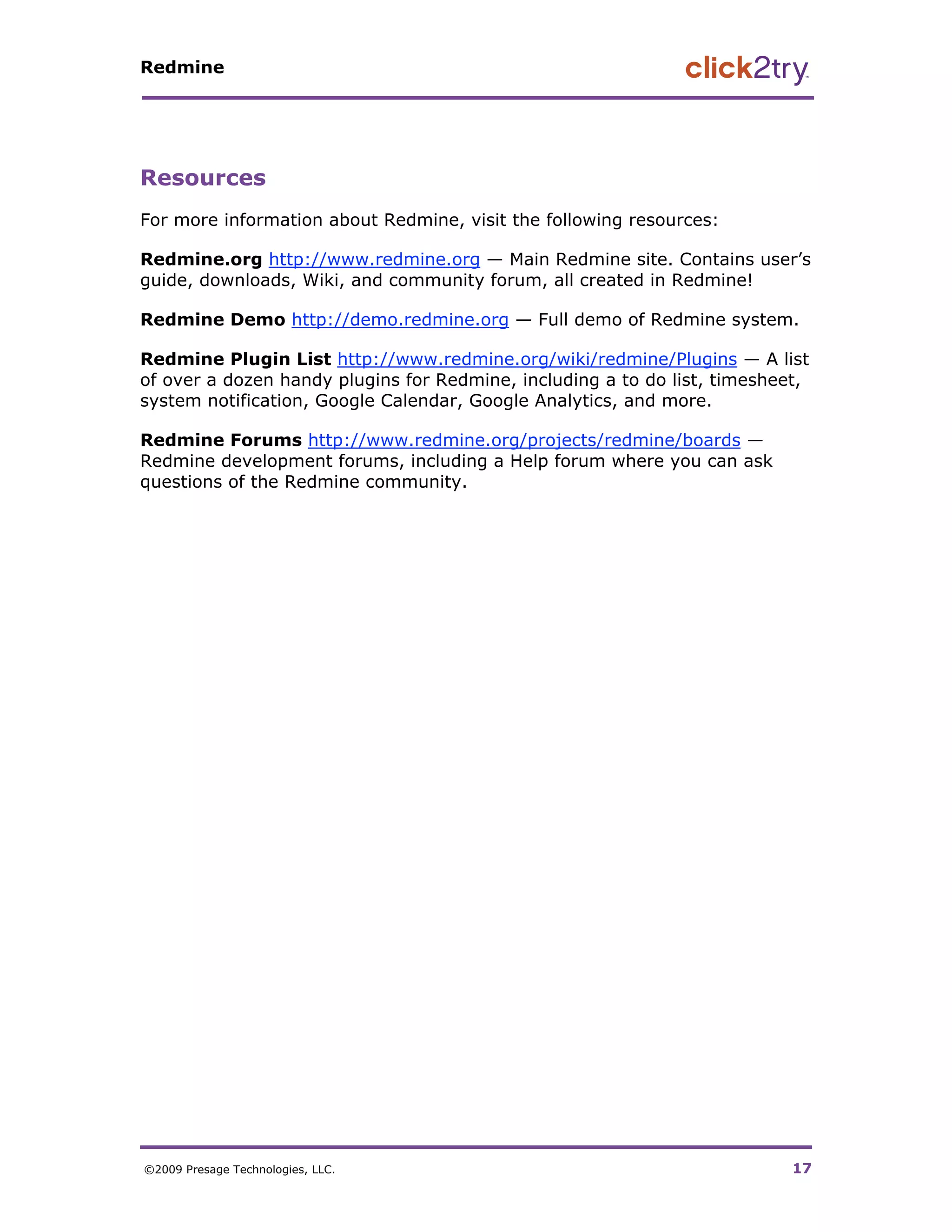 Redmine




Resources
For more information about Redmine, visit the following resources:

Redmine.org http://www.redmine.org — Main Redmine site. Contains user’s
guide, downloads, Wiki, and community forum, all created in Redmine!

Redmine Demo http://demo.redmine.org — Full demo of Redmine system.

Redmine Plugin List http://www.redmine.org/wiki/redmine/Plugins — A list
of over a dozen handy plugins for Redmine, including a to do list, timesheet,
system notification, Google Calendar, Google Analytics, and more.

Redmine Forums http://www.redmine.org/projects/redmine/boards —
Redmine development forums, including a Help forum where you can ask
questions of the Redmine community.




©2009 Presage Technologies, LLC.                                           17
 