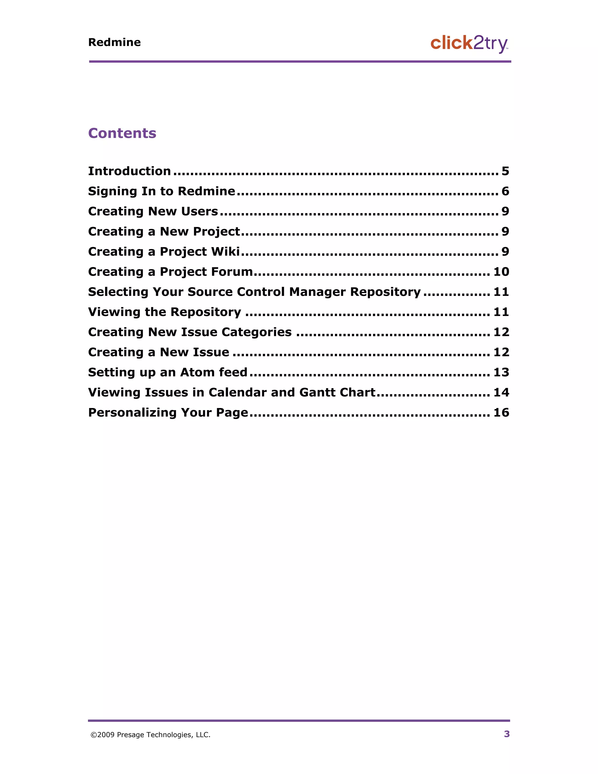 Redmine




Contents

Introduction ............................................................................. 5 
Signing In to Redmine .............................................................. 6 
Creating New Users .................................................................. 9 
Creating a New Project............................................................. 9 
Creating a Project Wiki............................................................. 9 
Creating a Project Forum........................................................ 10 
Selecting Your Source Control Manager Repository ................ 11 
Viewing the Repository .......................................................... 11 
Creating New Issue Categories .............................................. 12 
Creating a New Issue ............................................................. 12 
Setting up an Atom feed ......................................................... 13 
Viewing Issues in Calendar and Gantt Chart........................... 14 
Personalizing Your Page......................................................... 16 




©2009 Presage Technologies, LLC.                                                           3
 