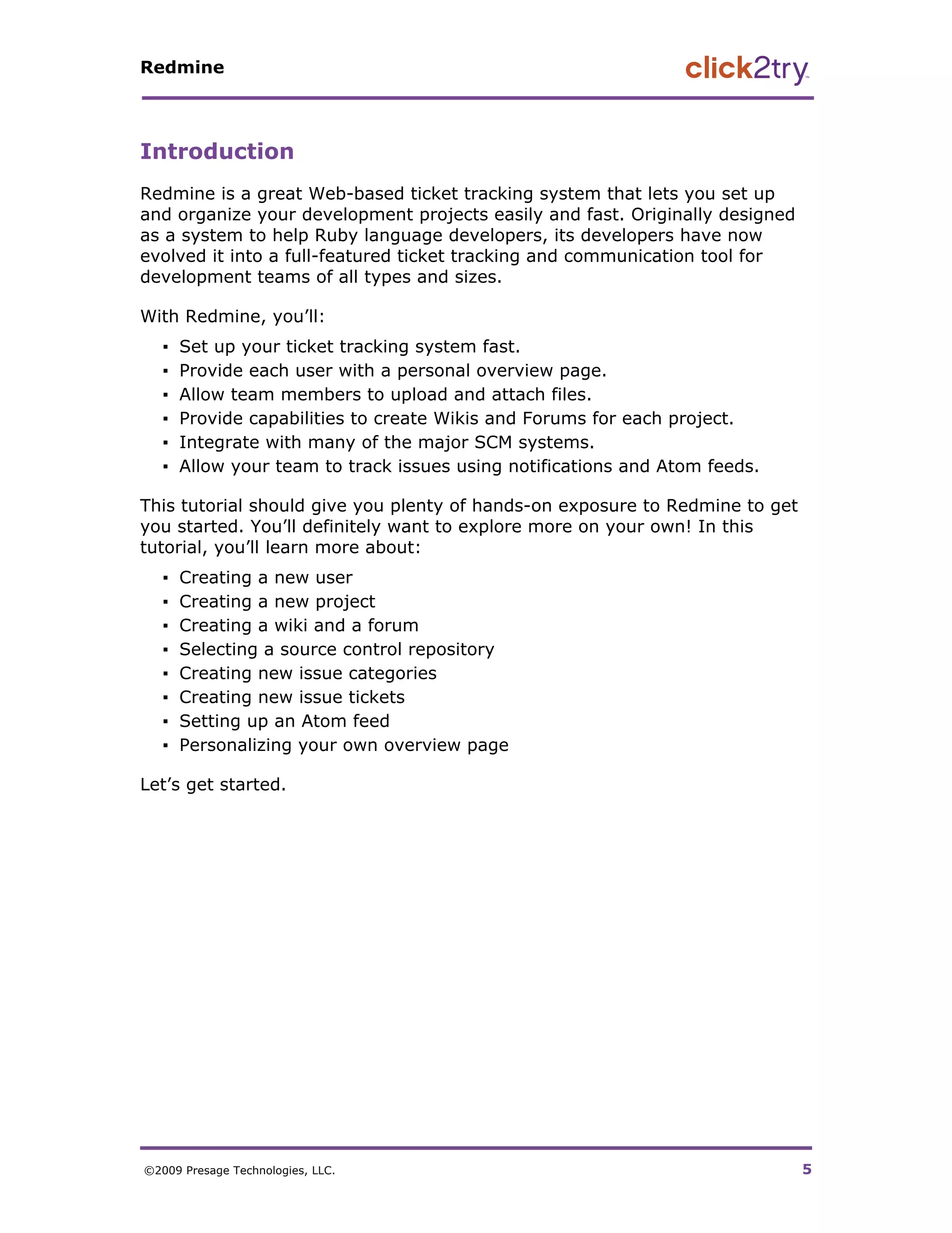Redmine




Introduction
Redmine is a great Web-based ticket tracking system that lets you set up
and organize your development projects easily and fast. Originally designed
as a system to help Ruby language developers, its developers have now
evolved it into a full-featured ticket tracking and communication tool for
development teams of all types and sizes.

With Redmine, you’ll:
   ▪   Set up your ticket tracking system fast.
   ▪   Provide each user with a personal overview page.
   ▪   Allow team members to upload and attach files.
   ▪   Provide capabilities to create Wikis and Forums for each project.
   ▪   Integrate with many of the major SCM systems.
   ▪   Allow your team to track issues using notifications and Atom feeds.

This tutorial should give you plenty of hands-on exposure to Redmine to get
you started. You’ll definitely want to explore more on your own! In this
tutorial, you’ll learn more about:
   ▪   Creating a new user
   ▪   Creating a new project
   ▪   Creating a wiki and a forum
   ▪   Selecting a source control repository
   ▪   Creating new issue categories
   ▪   Creating new issue tickets
   ▪   Setting up an Atom feed
   ▪   Personalizing your own overview page

Let’s get started.




©2009 Presage Technologies, LLC.                                              5
 