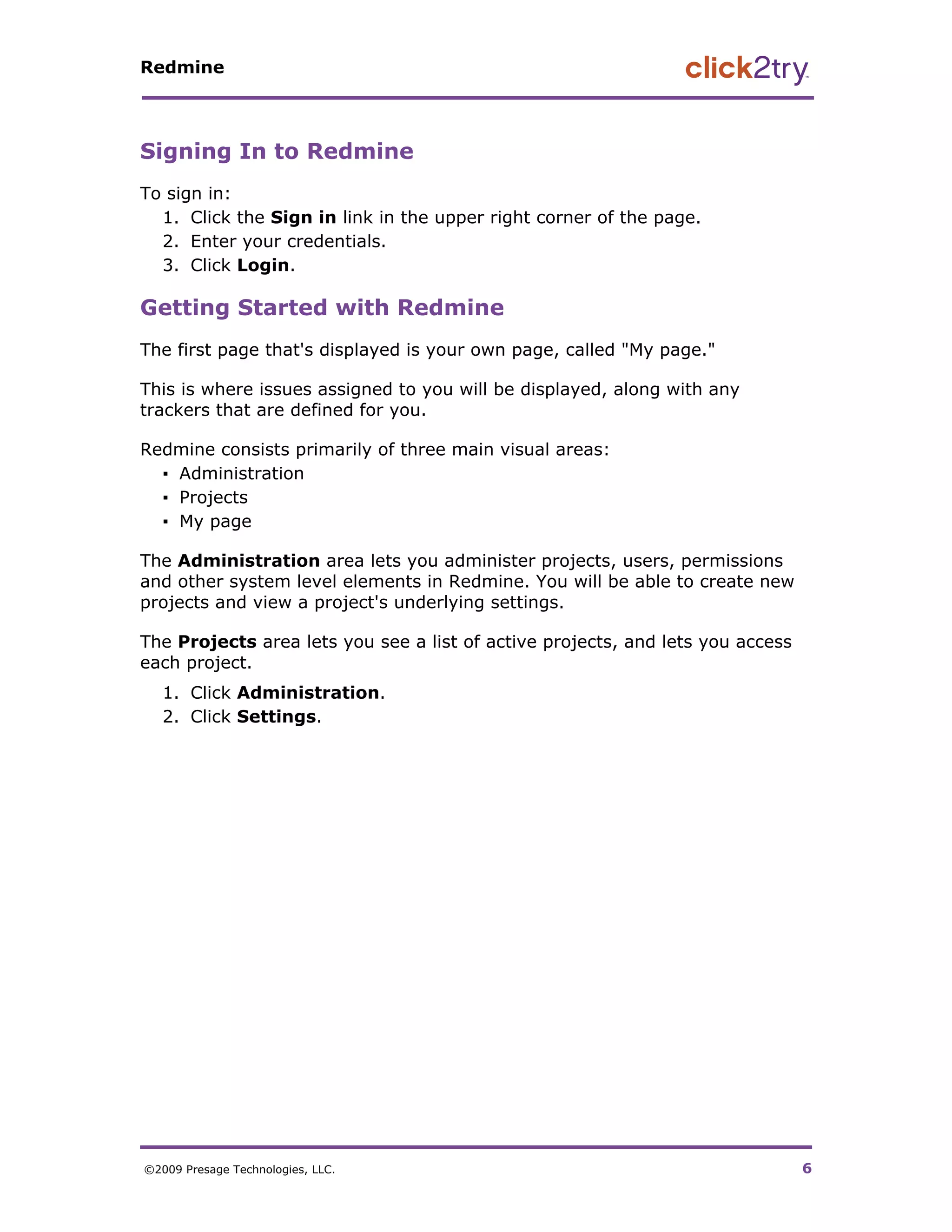Redmine




Signing In to Redmine
To sign in:
  1. Click the Sign in link in the upper right corner of the page.
  2. Enter your credentials.
  3. Click Login.

Getting Started with Redmine
The first page that's displayed is your own page, called "My page."

This is where issues assigned to you will be displayed, along with any
trackers that are defined for you.

Redmine consists primarily of three main visual areas:
  ▪ Administration
  ▪ Projects
  ▪ My page

The Administration area lets you administer projects, users, permissions
and other system level elements in Redmine. You will be able to create new
projects and view a project's underlying settings.

The Projects area lets you see a list of active projects, and lets you access
each project.
   1. Click Administration.
   2. Click Settings.




©2009 Presage Technologies, LLC.                                                6
 