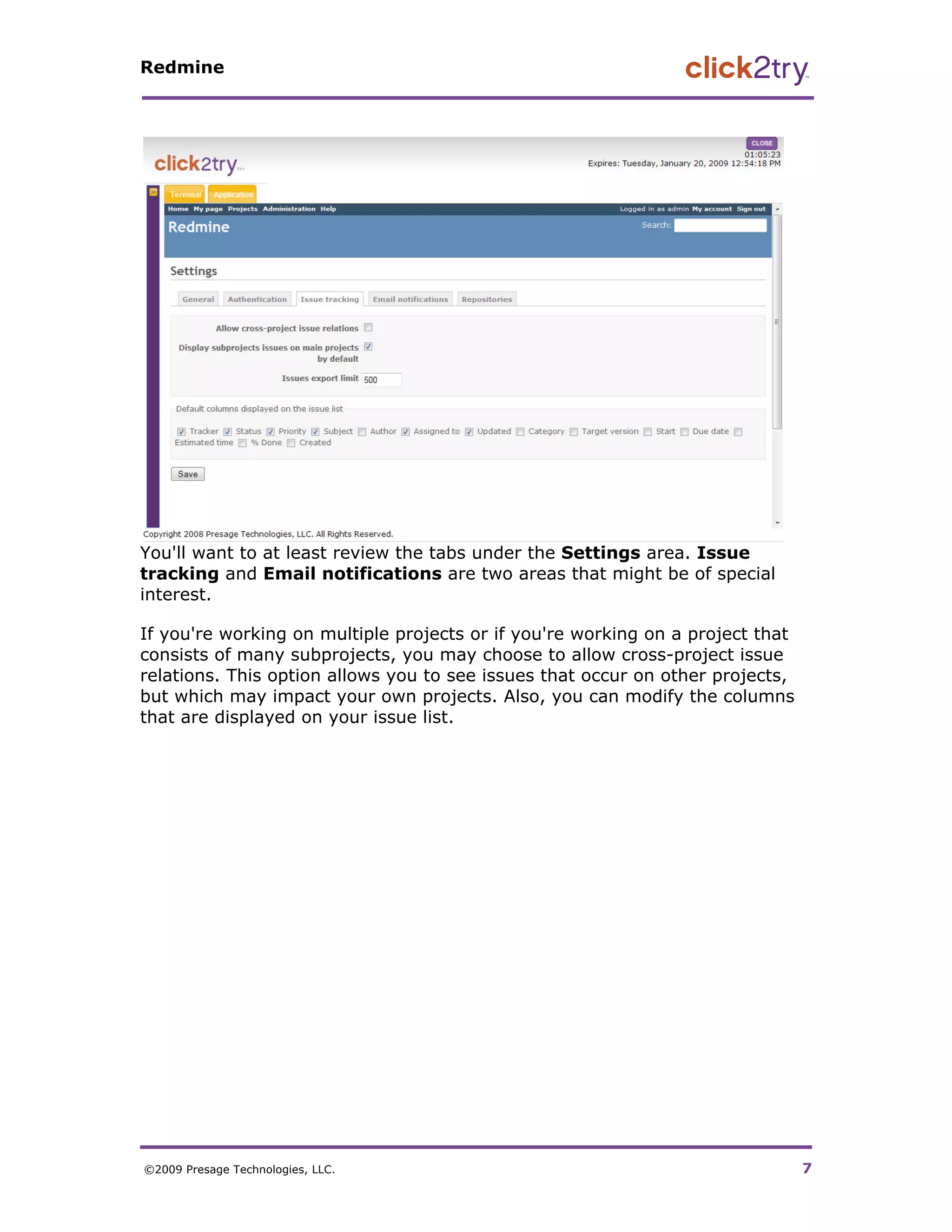 Redmine




You'll want to at least review the tabs under the Settings area. Issue
tracking and Email notifications are two areas that might be of special
interest.

If you're working on multiple projects or if you're working on a project that
consists of many subprojects, you may choose to allow cross-project issue
relations. This option allows you to see issues that occur on other projects,
but which may impact your own projects. Also, you can modify the columns
that are displayed on your issue list.




©2009 Presage Technologies, LLC.                                                7
 