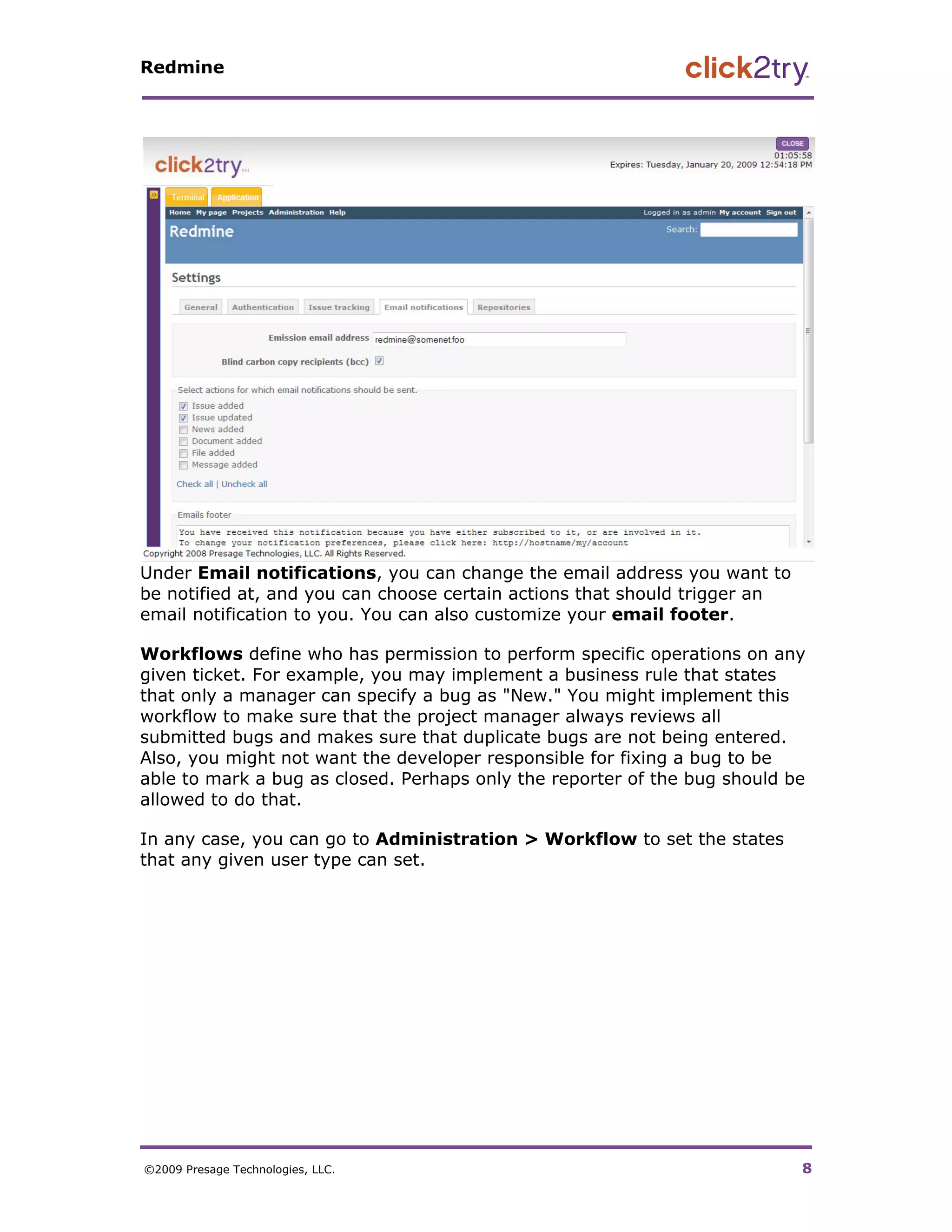Redmine




Under Email notifications, you can change the email address you want to
be notified at, and you can choose certain actions that should trigger an
email notification to you. You can also customize your email footer.

Workflows define who has permission to perform specific operations on any
given ticket. For example, you may implement a business rule that states
that only a manager can specify a bug as "New." You might implement this
workflow to make sure that the project manager always reviews all
submitted bugs and makes sure that duplicate bugs are not being entered.
Also, you might not want the developer responsible for fixing a bug to be
able to mark a bug as closed. Perhaps only the reporter of the bug should be
allowed to do that.

In any case, you can go to Administration > Workflow to set the states
that any given user type can set.




©2009 Presage Technologies, LLC.                                            8
 