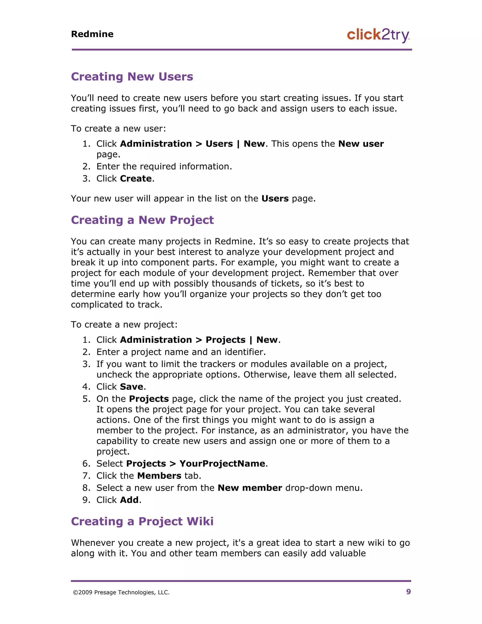 Redmine




Creating New Users
You’ll need to create new users before you start creating issues. If you start
creating issues first, you’ll need to go back and assign users to each issue.

To create a new user:
   1. Click Administration > Users | New. This opens the New user
      page.
   2. Enter the required information.
   3. Click Create.

Your new user will appear in the list on the Users page.

Creating a New Project
You can create many projects in Redmine. It’s so easy to create projects that
it’s actually in your best interest to analyze your development project and
break it up into component parts. For example, you might want to create a
project for each module of your development project. Remember that over
time you’ll end up with possibly thousands of tickets, so it’s best to
determine early how you’ll organize your projects so they don’t get too
complicated to track.

To create a new project:
   1. Click Administration > Projects | New.
   2. Enter a project name and an identifier.
   3. If you want to limit the trackers or modules available on a project,
      uncheck the appropriate options. Otherwise, leave them all selected.
   4. Click Save.
   5. On the Projects page, click the name of the project you just created.
      It opens the project page for your project. You can take several
      actions. One of the first things you might want to do is assign a
      member to the project. For instance, as an administrator, you have the
      capability to create new users and assign one or more of them to a
      project.
   6. Select Projects > YourProjectName.
   7. Click the Members tab.
   8. Select a new user from the New member drop-down menu.
   9. Click Add.

Creating a Project Wiki
Whenever you create a new project, it's a great idea to start a new wiki to go
along with it. You and other team members can easily add valuable



©2009 Presage Technologies, LLC.                                                 9
 