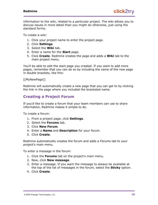 Redmine


information to the wiki, related to a particular project. The wiki allows you to
discuss issues in more detail than you might do otherwise, just using the
standard forms.

To create a wiki:
   1.   Click your project name to enter the project page.
   2.   Click Settings.
   3.   Select the Wiki tab.
   4.   Enter a name for the Start page.
   5.   Click Create. Redmine creates the page and adds a Wiki tab to the
        main project menu.

You'll be able to edit the start page you created. If you want to add more
pages, remember that you can do so by including the name of the new page
in double brackets, like this:

[[MyNewPage]]

Redmine will automatically create a new page that you can get to by clicking
the link in the page where you included the bracketed name.

Creating a Project Forum
If you'd like to create a forum that your team members can use to share
information, Redmine makes it simple to do.

To create a forum:
   1.   From a project page, click Settings.
   2.   Select the Forums tab.
   3.   Click New Forum.
   4.   Enter a Name and Description for your forum.
   5.   Click Create.

Redmine automatically creates the forum and adds a Forums tab to your
project's main menu.

To enter a message in the forum:
   1. Click the Forums tab on the project's main menu.
   2. Now, click New message.
   3. Enter a message. If you want the message to always be available at
      the top of the list of messages in the forum, select the Sticky option.
   4. Click Create.




©2009 Presage Technologies, LLC.                                                10
 