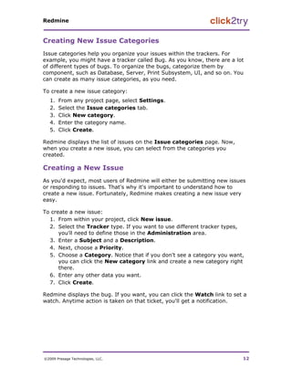 Redmine


Creating New Issue Categories
Issue categories help you organize your issues within the trackers. For
example, you might have a tracker called Bug. As you know, there are a lot
of different types of bugs. To organize the bugs, categorize them by
component, such as Database, Server, Print Subsystem, UI, and so on. You
can create as many issue categories, as you need.

To create a new issue category:
   1.   From any project page, select Settings.
   2.   Select the Issue categories tab.
   3.   Click New category.
   4.   Enter the category name.
   5.   Click Create.

Redmine displays the list of issues on the Issue categories page. Now,
when you create a new issue, you can select from the categories you
created.

Creating a New Issue
As you'd expect, most users of Redmine will either be submitting new issues
or responding to issues. That's why it's important to understand how to
create a new issue. Fortunately, Redmine makes creating a new issue very
easy.

To create a new issue:
  1. From within your project, click New issue.
  2. Select the Tracker type. If you want to use different tracker types,
      you'll need to define those in the Administration area.
  3. Enter a Subject and a Description.
  4. Next, choose a Priority.
  5. Choose a Category. Notice that if you don't see a category you want,
      you can click the New category link and create a new category right
      there.
  6. Enter any other data you want.
  7. Click Create.

Redmine displays the bug. If you want, you can click the Watch link to set a
watch. Anytime action is taken on that ticket, you'll get a notification.




©2009 Presage Technologies, LLC.                                          12
 