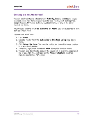 Redmine




Setting up an Atom feed
You can easily configure a feed for any Activity, Issue, and News, so you
can read about new items in your favorite feed reader, such as Bloglines,
Google Reader, MyYahoo. Outlook, LiveBookmarks, or any of the other
readers out there.

Anytime you see the link Also available in: Atom, you can subscribe to that
item as a news feed.

To create an Atom feed:
   1. Click Atom.
   2. Select a reader from the Subscribe to this feed using drop-down
      menu.
   3. Click Subscribe Now. You may be redirected to another page to sign
      in to your feed reader.
   4. To return, right-click and select Back from your browser menu.
   5. You can also download a copy of the issues list in a comma-separated
      file or as a PDF file. Just look for the Also available in link that
      includes the CSV or PDF option.




©2009 Presage Technologies, LLC.                                            13
 