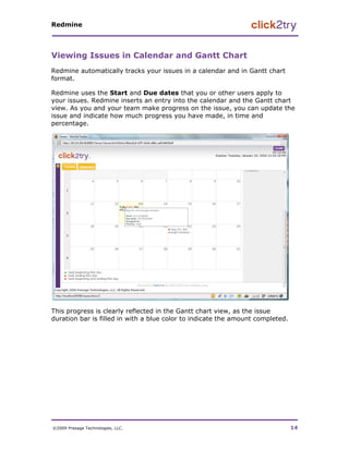 Redmine




Viewing Issues in Calendar and Gantt Chart
Redmine automatically tracks your issues in a calendar and in Gantt chart
format.

Redmine uses the Start and Due dates that you or other users apply to
your issues. Redmine inserts an entry into the calendar and the Gantt chart
view. As you and your team make progress on the issue, you can update the
issue and indicate how much progress you have made, in time and
percentage.




This progress is clearly reflected in the Gantt chart view, as the issue
duration bar is filled in with a blue color to indicate the amount completed.




©2009 Presage Technologies, LLC.                                                14
 