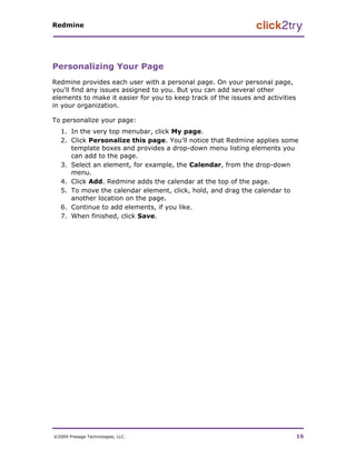 Redmine




Personalizing Your Page
Redmine provides each user with a personal page. On your personal page,
you'll find any issues assigned to you. But you can add several other
elements to make it easier for you to keep track of the issues and activities
in your organization.

To personalize your page:
   1. In the very top menubar, click My page.
   2. Click Personalize this page. You'll notice that Redmine applies some
      template boxes and provides a drop-down menu listing elements you
      can add to the page.
   3. Select an element, for example, the Calendar, from the drop-down
      menu.
   4. Click Add. Redmine adds the calendar at the top of the page.
   5. To move the calendar element, click, hold, and drag the calendar to
      another location on the page.
   6. Continue to add elements, if you like.
   7. When finished, click Save.




©2009 Presage Technologies, LLC.                                                16
 