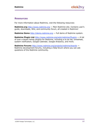 Redmine




Resources
For more information about Redmine, visit the following resources:

Redmine.org http://www.redmine.org — Main Redmine site. Contains user’s
guide, downloads, Wiki, and community forum, all created in Redmine!

Redmine Demo http://demo.redmine.org — Full demo of Redmine system.

Redmine Plugin List http://www.redmine.org/wiki/redmine/Plugins — A list
of over a dozen handy plugins for Redmine, including a to do list, timesheet,
system notification, Google Calendar, Google Analytics, and more.

Redmine Forums http://www.redmine.org/projects/redmine/boards —
Redmine development forums, including a Help forum where you can ask
questions of the Redmine community.




©2009 Presage Technologies, LLC.                                           17
 