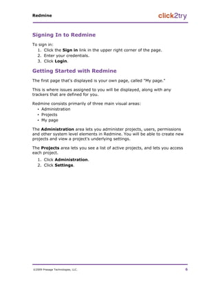 Redmine




Signing In to Redmine
To sign in:
  1. Click the Sign in link in the upper right corner of the page.
  2. Enter your credentials.
  3. Click Login.

Getting Started with Redmine
The first page that's displayed is your own page, called "My page."

This is where issues assigned to you will be displayed, along with any
trackers that are defined for you.

Redmine consists primarily of three main visual areas:
  ▪ Administration
  ▪ Projects
  ▪ My page

The Administration area lets you administer projects, users, permissions
and other system level elements in Redmine. You will be able to create new
projects and view a project's underlying settings.

The Projects area lets you see a list of active projects, and lets you access
each project.
   1. Click Administration.
   2. Click Settings.




©2009 Presage Technologies, LLC.                                                6
 