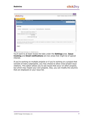 Redmine




You'll want to at least review the tabs under the Settings area. Issue
tracking and Email notifications are two areas that might be of special
interest.

If you're working on multiple projects or if you're working on a project that
consists of many subprojects, you may choose to allow cross-project issue
relations. This option allows you to see issues that occur on other projects,
but which may impact your own projects. Also, you can modify the columns
that are displayed on your issue list.




©2009 Presage Technologies, LLC.                                                7
 