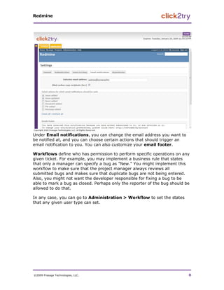 Redmine




Under Email notifications, you can change the email address you want to
be notified at, and you can choose certain actions that should trigger an
email notification to you. You can also customize your email footer.

Workflows define who has permission to perform specific operations on any
given ticket. For example, you may implement a business rule that states
that only a manager can specify a bug as "New." You might implement this
workflow to make sure that the project manager always reviews all
submitted bugs and makes sure that duplicate bugs are not being entered.
Also, you might not want the developer responsible for fixing a bug to be
able to mark a bug as closed. Perhaps only the reporter of the bug should be
allowed to do that.

In any case, you can go to Administration > Workflow to set the states
that any given user type can set.




©2009 Presage Technologies, LLC.                                            8
 
