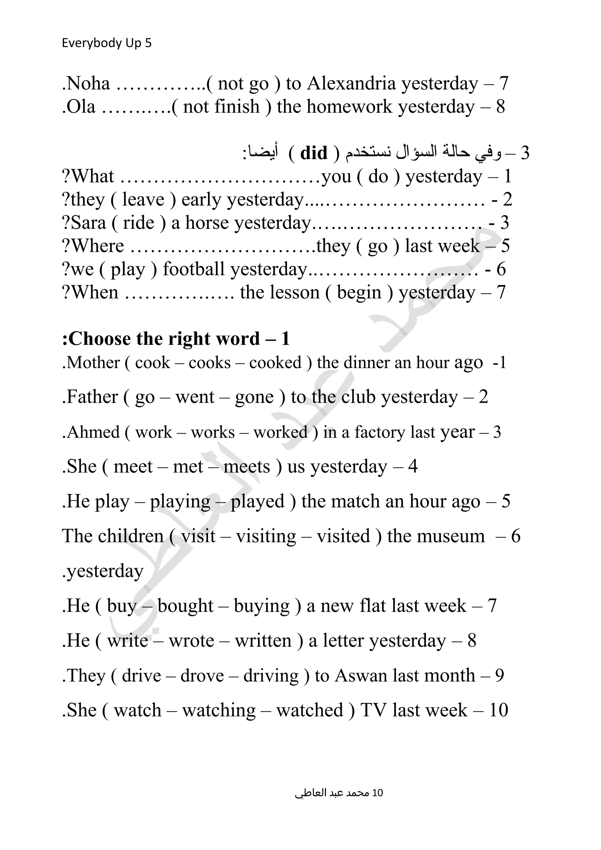 Everybody Up 5
7–Noha …………..( not go ) to Alexandria yesterday.
8–Ola …….….( not finish ) the homework yesterday.
3) ‫نستخدم‬ ‫السؤال‬ ‫حالة‬ ‫وفي‬ –did:‫أيضا‬ (
1–What …………………………you ( do ) yesterday?
2....…………………… -they ( leave ) early yesterday?
3.….………………… -Sara ( ride ) a horse yesterday?
5–Where ……………………….they ( go ) last week?
6..…………………… -we ( play ) football yesterday?
7–When ………….…. the lesson ( begin ) yesterday?
1–Choose the right word:
1-Mother ( cook – cooks – cooked ) the dinner an hour ago.
2–Father ( go – went – gone ) to the club yesterday.
3–Ahmed ( work – works – worked ) in a factory last year.
4–She ( meet – met – meets ) us yesterday.
5–He play – playing – played ) the match an hour ago.
6–The children ( visit – visiting – visited ) the museum
yesterday.
7–He ( buy – bought – buying ) a new flat last week.
8–He ( write – wrote – written ) a letter yesterday.
9–They ( drive – drove – driving ) to Aswan last month.
10–She ( watch – watching – watched ) TV last week.
‫العاطي‬ ‫عبد‬ ‫محمد‬ 10
 