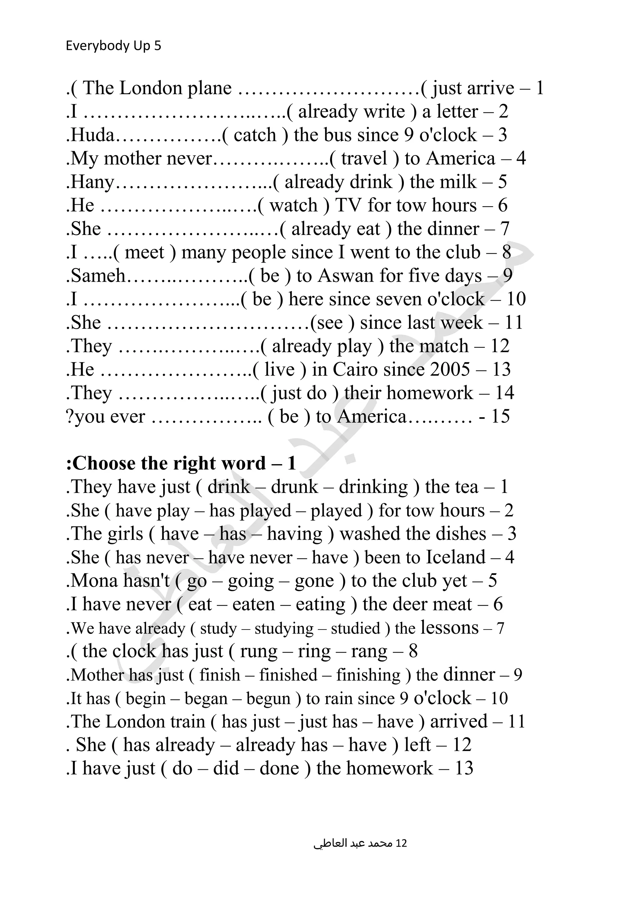 Everybody Up 5
1–The London plane ………………………( just arrive.(
2–I ……………………..…..( already write ) a letter.
3–Huda…………….( catch ) the bus since 9 o'clock.
4–My mother never……….……..( travel ) to America.
5–Hany…………………...( already drink ) the milk.
6–He ………………..….( watch ) TV for tow hours.
7–She …………………..…( already eat ) the dinner.
8–I …..( meet ) many people since I went to the club.
9–Sameh……..………..( be ) to Aswan for five days.
10–I …………………...( be ) here since seven o'clock.
11–She …………………………(see ) since last week.
12–They …….………..….( already play ) the match.
13–He …………………..( live ) in Cairo since 2005.
14–They ……………..…..( just do ) their homework.
15….…… -you ever …………….. ( be ) to America?
1–Choose the right word:
1–They have just ( drink – drunk – drinking ) the tea.
2–She ( have play – has played – played ) for tow hours.
3–The girls ( have – has – having ) washed the dishes.
4–She ( has never – have never – have ) been to Iceland.
5–Mona hasn't ( go – going – gone ) to the club yet.
6–I have never ( eat – eaten – eating ) the deer meat.
7–We have already ( study – studying – studied ) the lessons.
8–the clock has just ( rung – ring – rang.(
9–Mother has just ( finish – finished – finishing ) the dinner.
10–It has ( begin – began – begun ) to rain since 9 o'clock.
11–The London train ( has just – just has – have ) arrived.
12–She ( has already – already has – have ) left.
13–I have just ( do – did – done ) the homework.
‫العاطي‬ ‫عبد‬ ‫محمد‬ 12
 