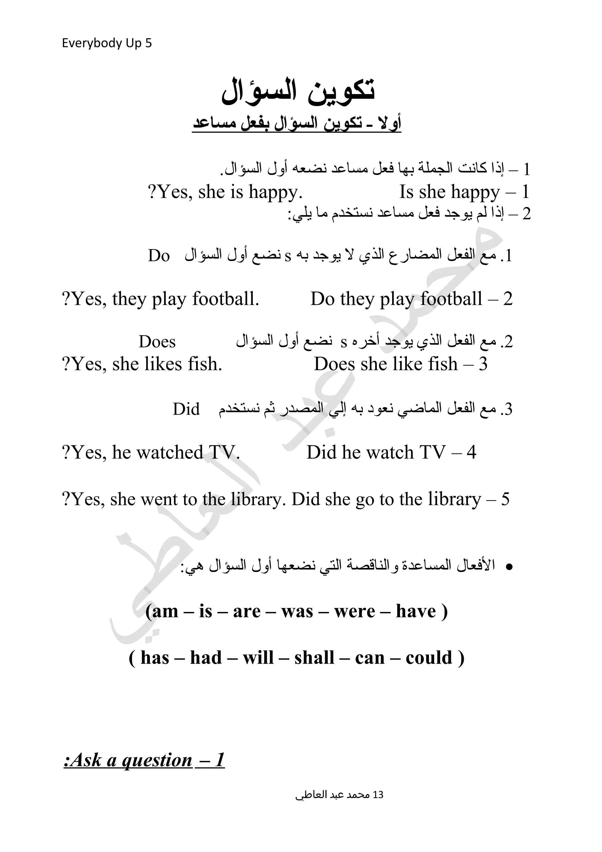 Everybody Up 5
‫السؤال‬ ‫تكوين‬
‫مساعد‬ ‫بفعل‬ ‫السؤال‬ ‫تكوين‬ - ‫أول‬
1.‫السؤال‬ ‫أول‬ ‫نضعه‬ ‫مساعد‬ ‫فعل‬ ‫بها‬ ‫الجملة‬ ‫كانت‬ ‫إذا‬ –
1–Yes, she is happy. Is she happy?
2:‫يلي‬ ‫ما‬ ‫نستخدم‬ ‫مساعد‬ ‫فعل‬ ‫يوجد‬ ‫لم‬ ‫إذا‬ –
1.‫به‬ ‫يوجد‬ ‫ل‬ ‫الذي‬ ‫المضارع‬ ‫الفعل‬ ‫مع‬s‫السؤال‬ ‫أول‬ ‫نضع‬Do
2–Yes, they play football. Do they play football?
2.‫أخره‬ ‫يوجد‬ ‫الذي‬ ‫الفعل‬ ‫مع‬s‫السؤال‬ ‫أول‬ ‫نضع‬Does
3–Yes, she likes fish. Does she like fish?
3.‫نستخدم‬ ‫ثم‬ ‫المصدر‬ ‫إلي‬ ‫به‬ ‫نعود‬ ‫الماضي‬ ‫الفعل‬ ‫مع‬Did
4–Yes, he watched TV. Did he watch TV?
5–Yes, she went to the library. Did she go to the library?
•:‫هي‬ ‫السؤال‬ ‫أول‬ ‫نضعها‬ ‫التي‬ ‫والناقصة‬ ‫المساعدة‬ ‫الفعال‬
)am – is – are – was – were – have(
)has – had – will – shall – can – could(
1–Ask a question:
‫العاطي‬ ‫عبد‬ ‫محمد‬ 13
 
