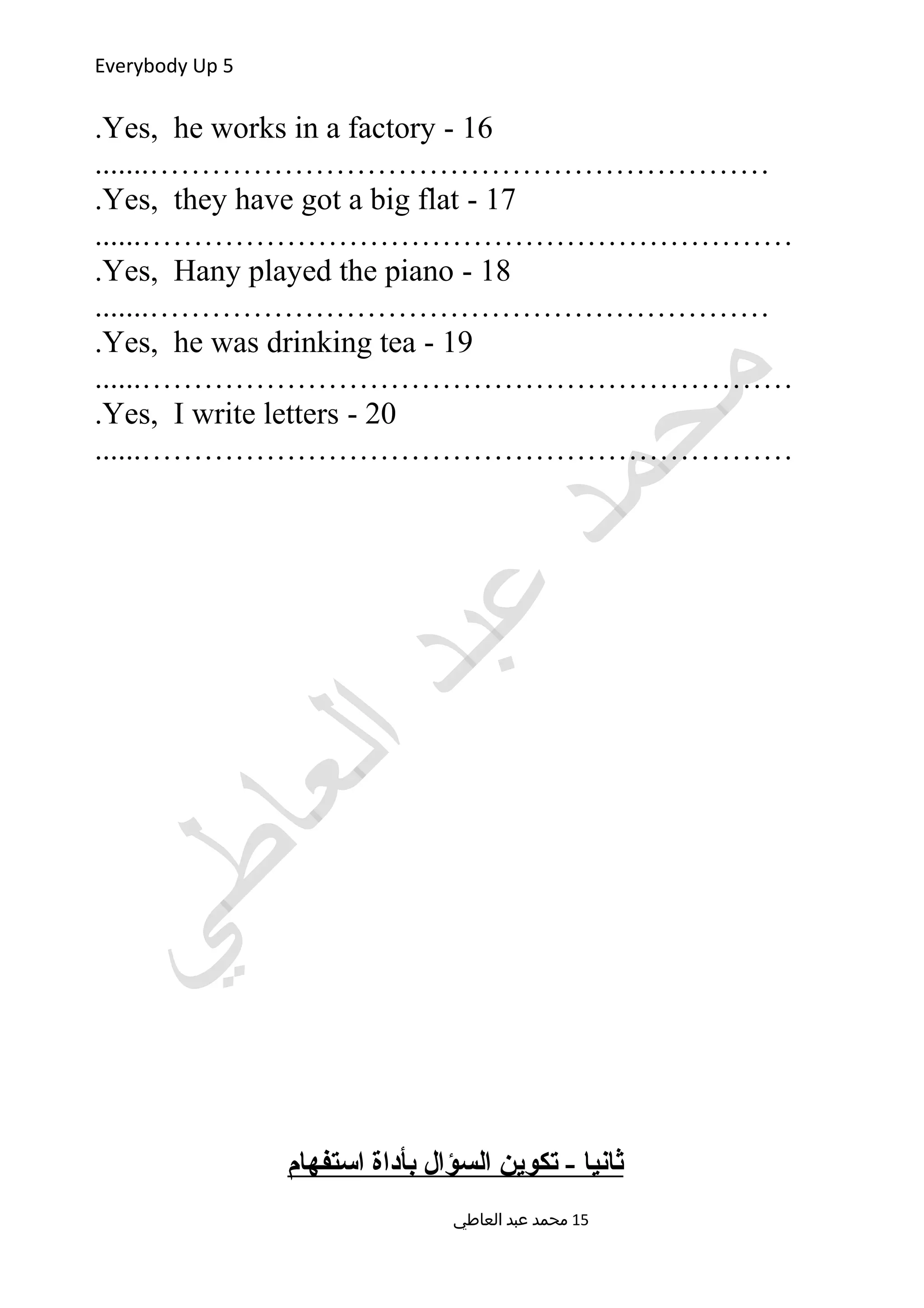 Everybody Up 5
16-Yes, he works in a factory.
.......……………………………………………………
17-Yes, they have got a big flat.
......………………………………………………………
18-Yes, Hany played the piano.
.......……………………………………………………
19-Yes, he was drinking tea.
......………………………………………………………
20-Yes, I write letters.
......………………………………………………………
‫استفهام‬ ‫بأداة‬ ‫السؤال‬ ‫تكوين‬ - ‫ثانيا‬
‫العاطي‬ ‫عبد‬ ‫محمد‬ 15
 