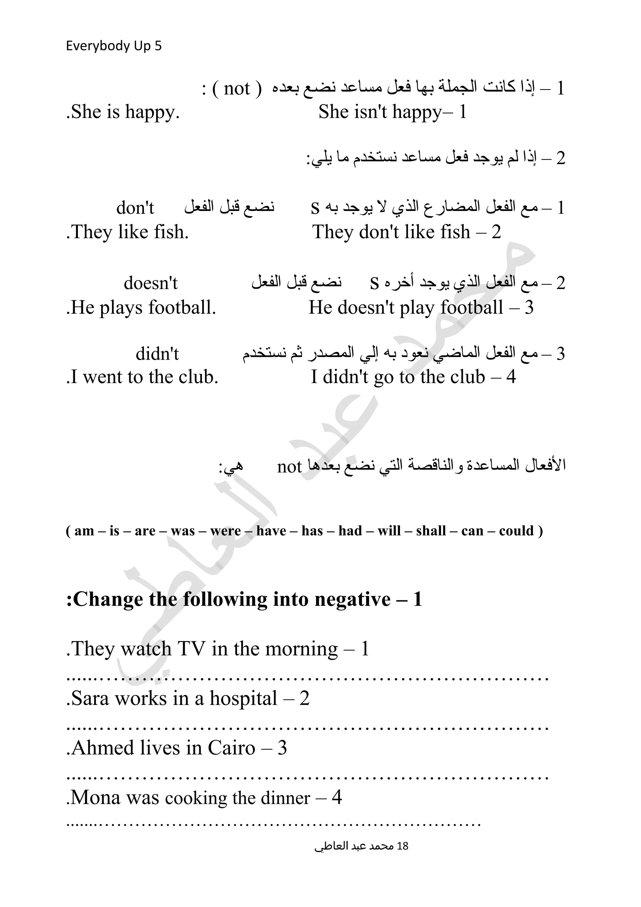Everybody Up 5
1) ‫بعده‬ ‫نضع‬ ‫مساعد‬ ‫فعل‬ ‫بها‬ ‫الجملة‬ ‫كانت‬ ‫إذا‬ –not: (
1–She is happy. She isn't happy.
2:‫يلي‬ ‫ما‬ ‫نستخدم‬ ‫مساعد‬ ‫فعل‬ ‫يوجد‬ ‫لم‬ ‫إذا‬ –
1‫به‬ ‫يوجد‬ ‫ل‬ ‫الذي‬ ‫المضارع‬ ‫الفعل‬ ‫مع‬ –s‫الفعل‬ ‫قبل‬ ‫نضع‬don't
2–They like fish. They don't like fish.
2‫أخره‬ ‫يوجد‬ ‫الذي‬ ‫الفعل‬ ‫مع‬ –s‫الفعل‬ ‫قبل‬ ‫نضع‬doesn't
3–He plays football. He doesn't play football.
3‫نستخدم‬ ‫ثم‬ ‫المصدر‬ ‫إلي‬ ‫به‬ ‫نعود‬ ‫الماضي‬ ‫الفعل‬ ‫مع‬ –didn't
4–I went to the club. I didn't go to the club.
‫بعدها‬ ‫نضع‬ ‫التي‬ ‫والناقصة‬ ‫المساعدة‬ ‫الفعال‬not:‫هي‬
)am – is – are – was – were – have – has – had – will – shall – can – could(
1–Change the following into negative:
1–They watch TV in the morning.
......………………………………………………………
2–Sara works in a hospital.
......………………………………………………………
3–Ahmed lives in Cairo.
......………………………………………………………
4–Mona was cooking the dinner.
.......………………………………………………………
‫العاطي‬ ‫عبد‬ ‫محمد‬ 18
 
