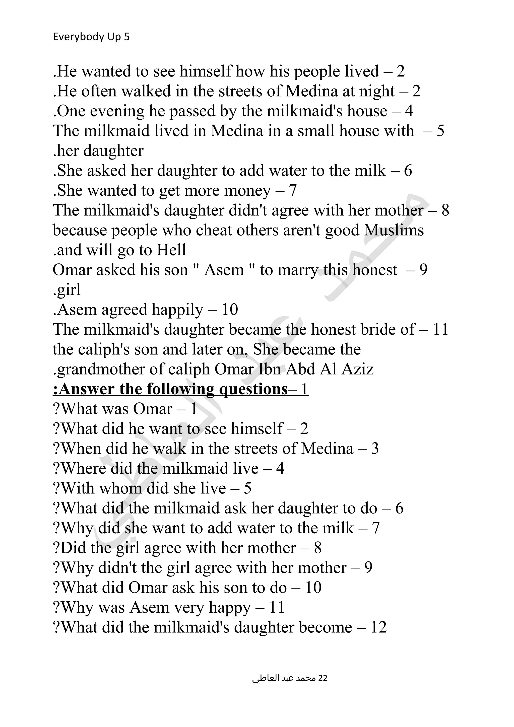 Everybody Up 5
2–He wanted to see himself how his people lived.
2–He often walked in the streets of Medina at night.
4–One evening he passed by the milkmaid's house.
5–The milkmaid lived in Medina in a small house with
her daughter.
6–She asked her daughter to add water to the milk.
7–She wanted to get more money.
8–The milkmaid's daughter didn't agree with her mother
because people who cheat others aren't good Muslims
and will go to Hell.
9–Omar asked his son  Asem  to marry this honest
girl.
10–Asem agreed happily.
11–The milkmaid's daughter became the honest bride of
the caliph's son and later on, She became the
grandmother of caliph Omar Ibn Abd Al Aziz.
1–Answer the following questions:
1–What was Omar?
2–What did he want to see himself?
3–When did he walk in the streets of Medina?
4–Where did the milkmaid live?
5–With whom did she live?
6–What did the milkmaid ask her daughter to do?
7–Why did she want to add water to the milk?
8–Did the girl agree with her mother?
9–Why didn't the girl agree with her mother?
10–What did Omar ask his son to do?
11–Why was Asem very happy?
12–What did the milkmaid's daughter become?
‫العاطي‬ ‫عبد‬ ‫محمد‬ 22
 