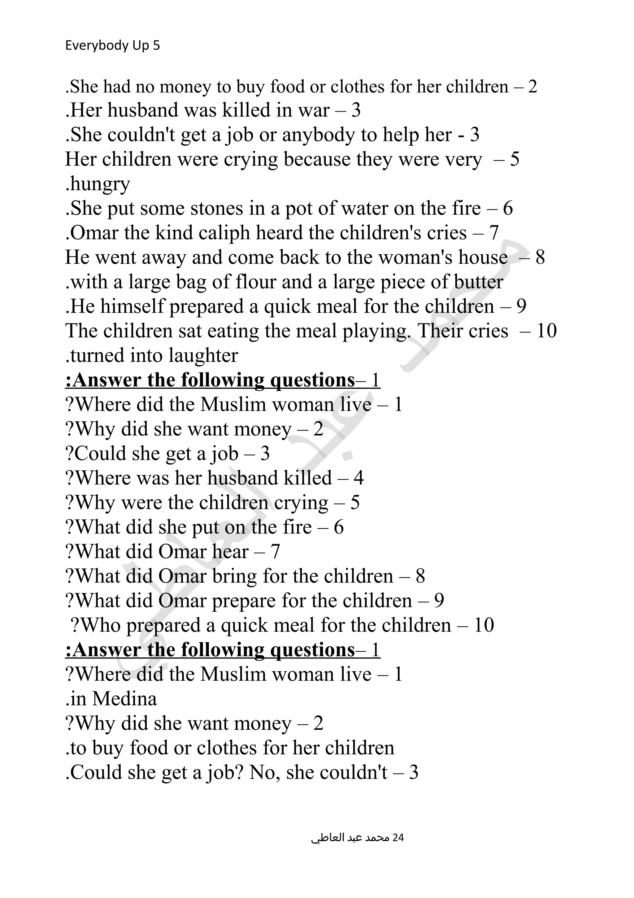 Everybody Up 5
2–She had no money to buy food or clothes for her children.
3–Her husband was killed in war.
3-She couldn't get a job or anybody to help her.
5–Her children were crying because they were very
hungry.
6–She put some stones in a pot of water on the fire.
7–Omar the kind caliph heard the children's cries.
8–He went away and come back to the woman's house
with a large bag of flour and a large piece of butter.
9–He himself prepared a quick meal for the children.
10–The children sat eating the meal playing. Their cries
turned into laughter.
1–Answer the following questions:
1–Where did the Muslim woman live?
2–Why did she want money?
3–Could she get a job?
4–Where was her husband killed?
5–Why were the children crying?
6–What did she put on the fire?
7–What did Omar hear?
8–What did Omar bring for the children?
9–What did Omar prepare for the children?
10–Who prepared a quick meal for the children?
1–Answer the following questions:
1–Where did the Muslim woman live?
in Medina.
2–Why did she want money?
to buy food or clothes for her children.
3–Could she get a job? No, she couldn't.
‫العاطي‬ ‫عبد‬ ‫محمد‬ 24
 