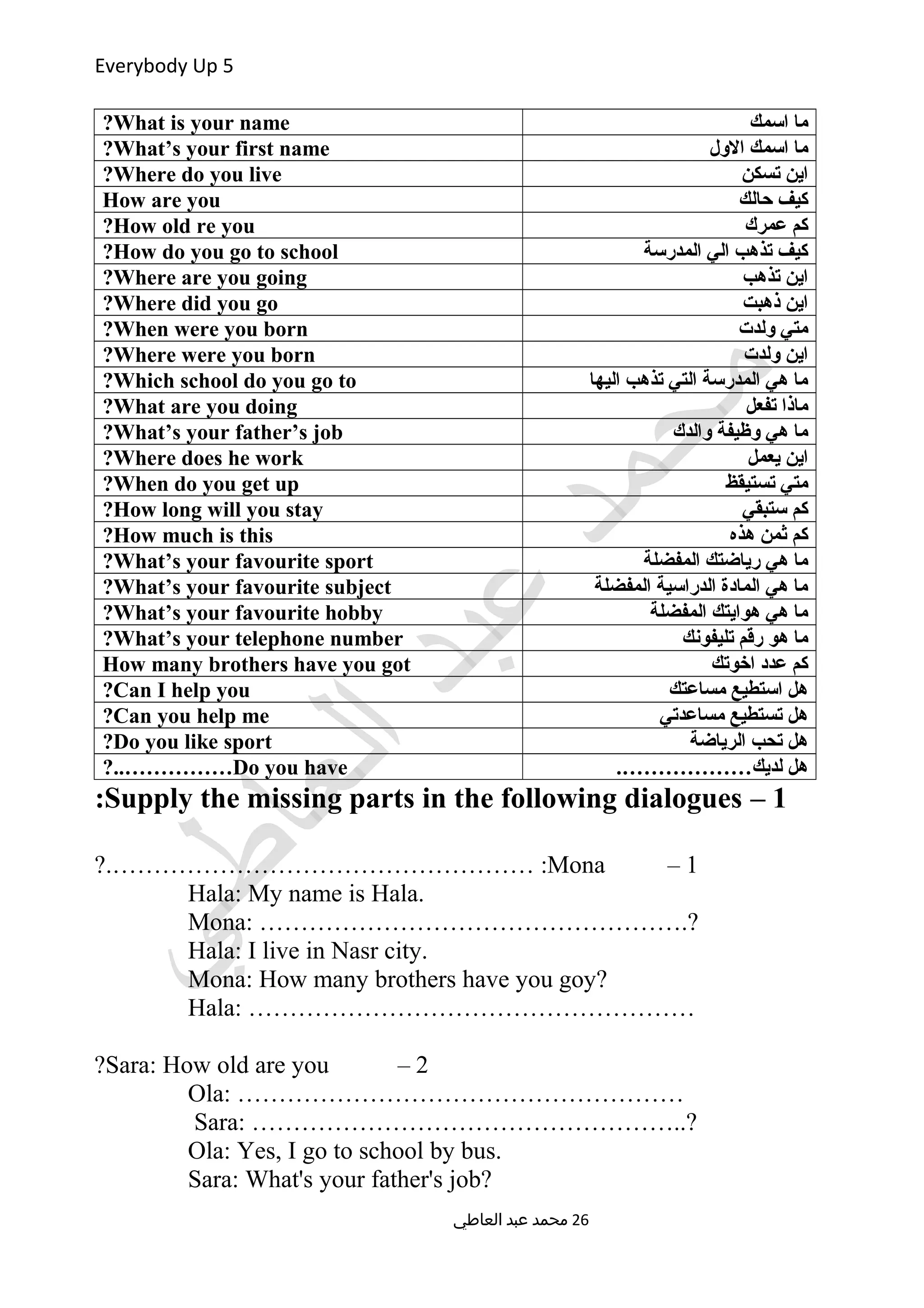 Everybody Up 5
‫اسمك‬ ‫ما‬What is your name?
‫الول‬ ‫اسمك‬ ‫ما‬What’s your first name?
‫تسكن‬ ‫اين‬Where do you live?
‫حالك‬ ‫كيف‬How are you
‫عمرك‬ ‫كم‬How old re you?
‫المدرسة‬ ‫الي‬ ‫تذهب‬ ‫كيف‬How do you go to school?
‫تذهب‬ ‫اين‬Where are you going?
‫ذهبت‬ ‫اين‬Where did you go?
‫ولدت‬ ‫متي‬When were you born?
‫ولدت‬ ‫اين‬Where were you born?
‫اليها‬ ‫تذهب‬ ‫التي‬ ‫المدرسة‬ ‫هي‬ ‫ما‬Which school do you go to?
‫تفعل‬ ‫ماذا‬What are you doing?
‫والدك‬ ‫وظيفة‬ ‫هي‬ ‫ما‬What’s your father’s job?
‫يعمل‬ ‫اين‬Where does he work?
‫تستيقظ‬ ‫متي‬When do you get up?
‫ستبقي‬ ‫كم‬How long will you stay?
‫هذه‬ ‫ثمن‬ ‫كم‬How much is this?
‫المفضلة‬ ‫رياضتك‬ ‫هي‬ ‫ما‬What’s your favourite sport?
‫المفضلة‬ ‫الدراسية‬ ‫المادة‬ ‫هي‬ ‫ما‬What’s your favourite subject?
‫المفضلة‬ ‫هوايتك‬ ‫هي‬ ‫ما‬What’s your favourite hobby?
‫تليفونك‬ ‫رقم‬ ‫هو‬ ‫ما‬What’s your telephone number?
‫اخوتك‬ ‫عدد‬ ‫كم‬How many brothers have you got
‫مساعتك‬ ‫استطيع‬ ‫هل‬Can I help you?
‫مساعدتي‬ ‫تستطيع‬ ‫هل‬Can you help me?
‫الرياضة‬ ‫تحب‬ ‫هل‬Do you like sport?
.………………‫لديك‬ ‫هل‬Do you have?..……………
1–Supply the missing parts in the following dialogues:
1–Mona?.…………………………………………… :
Hala: My name is Hala.
Mona: …………………………………………….?
Hala: I live in Nasr city.
Mona: How many brothers have you goy?
Hala: ………………………………………………
2–Sara: How old are you?
Ola: ………………………………………………
Sara: ……………………………………………..?
Ola: Yes, I go to school by bus.
Sara: What's your father's job?
‫العاطي‬ ‫عبد‬ ‫محمد‬ 26
 