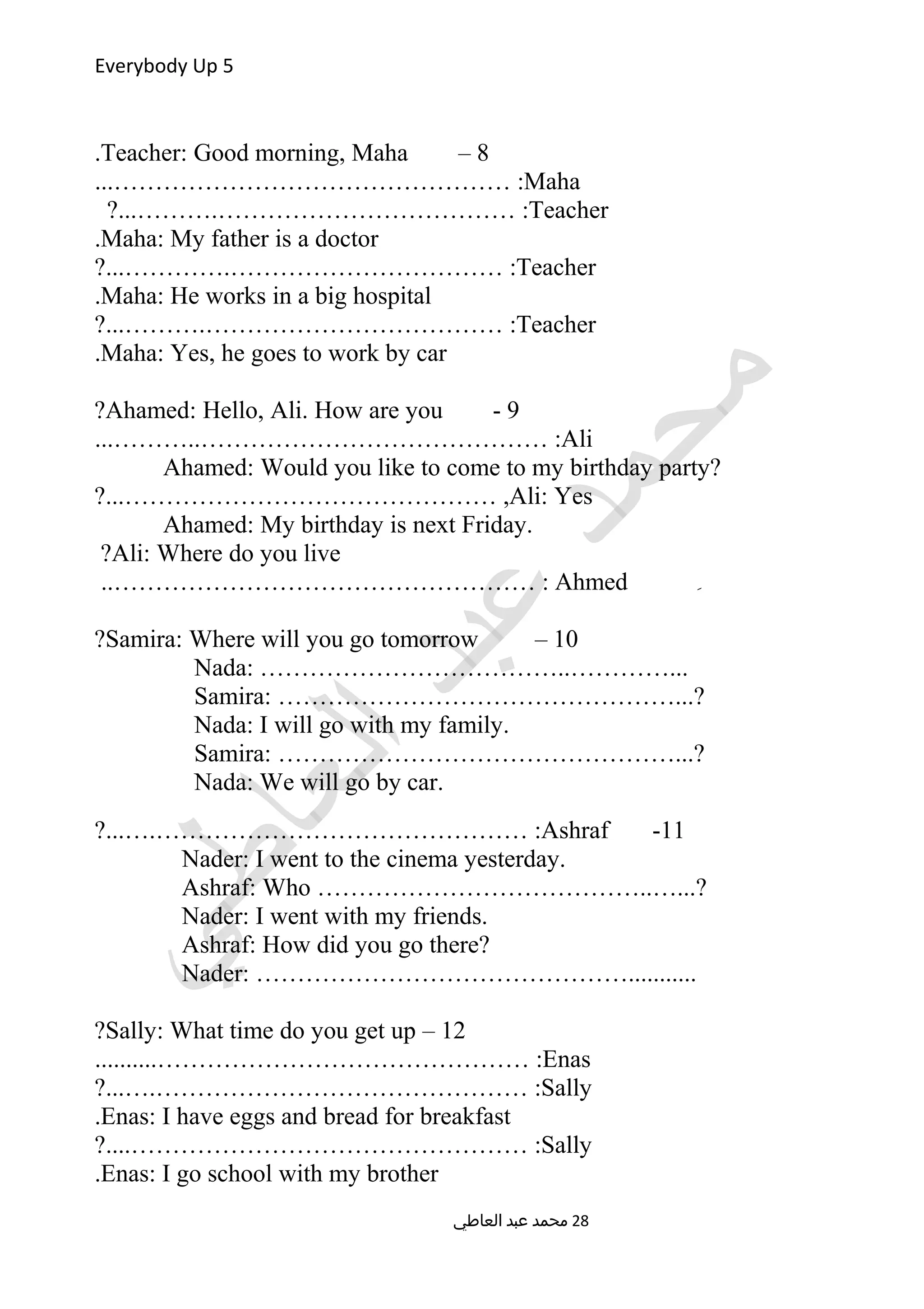 Everybody Up 5
8–Teacher: Good morning, Maha.
Maha...………………………………………… :
Teacher?...……….……………………………… :
Maha: My father is a doctor.
Teacher?...………….…………………………… :
Maha: He works in a big hospital.
Teacher?...……….……………………………… :
Maha: Yes, he goes to work by car.
9-Ahamed: Hello, Ali. How are you?
Ali...………..…………………………………… :
Ahamed: Would you like to come to my birthday party?
Ali: Yes?...……………………………………… ,
Ahamed: My birthday is next Friday.
Ali: Where do you live?
ِAhmed..…………………………………………… :
10–Samira: Where will you go tomorrow?
Nada: ………………………………..…………...
Samira: …………………………………………...?
Nada: I will go with my family.
Samira: …………………………………………...?
Nada: We will go by car.
11-Ashraf?...….……………………………………… :
Nader: I went to the cinema yesterday.
Ashraf: Who …………………………………..…...?
Nader: I went with my friends.
Ashraf: How did you go there?
Nader: ………………………………………...........
12–Sally: What time do you get up?
Enas..........……………………………………… :
Sally?...….……………………………………… :
Enas: I have eggs and bread for breakfast.
Sally?....………………………………………… :
Enas: I go school with my brother.
‫العاطي‬ ‫عبد‬ ‫محمد‬ 28
 