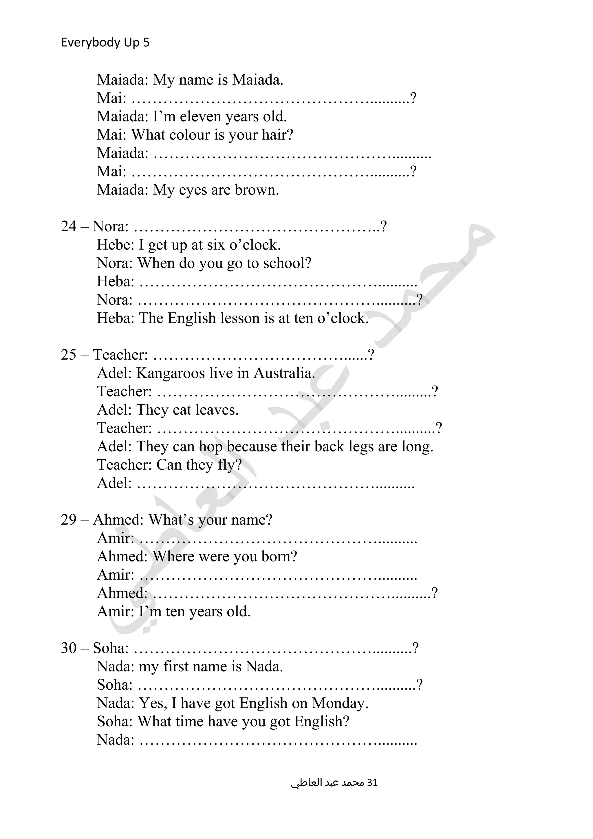 Everybody Up 5
Maiada: My name is Maiada.
Mai: ………………………………………..........?
Maiada: I’m eleven years old.
Mai: What colour is your hair?
Maiada: ………………………………………..........
Mai: ………………………………………..........?
Maiada: My eyes are brown.
24 – Nora: ………………………………………..?
Hebe: I get up at six o’clock.
Nora: When do you go to school?
Heba: ………………………………………..........
Nora: ………………………………………..........?
Heba: The English lesson is at ten o’clock.
25 – Teacher: ………………………………......?
Adel: Kangaroos live in Australia.
Teacher: ……………………………………….........?
Adel: They eat leaves.
Teacher: ………………………………………..........?
Adel: They can hop because their back legs are long.
Teacher: Can they fly?
Adel: ………………………………………..........
29 – Ahmed: What’s your name?
Amir: ………………………………………..........
Ahmed: Where were you born?
Amir: ………………………………………..........
Ahmed: ………………………………………..........?
Amir: I’m ten years old.
30 – Soha: ………………………………………..........?
Nada: my first name is Nada.
Soha: ………………………………………..........?
Nada: Yes, I have got English on Monday.
Soha: What time have you got English?
Nada: ………………………………………..........
‫العاطي‬ ‫عبد‬ ‫محمد‬ 31
 
