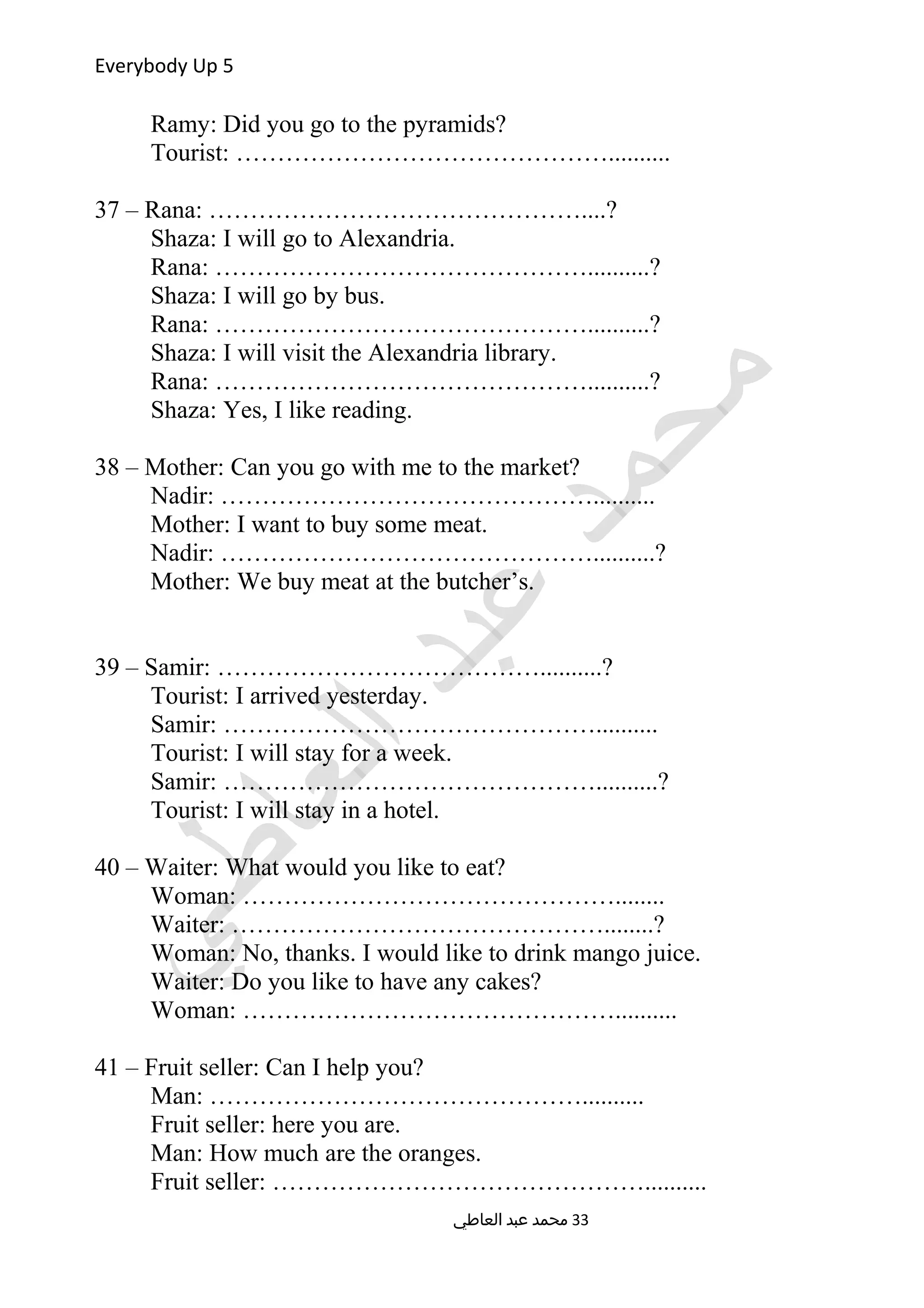 Everybody Up 5
Ramy: Did you go to the pyramids?
Tourist: ………………………………………..........
37 – Rana: ………………………………………....?
Shaza: I will go to Alexandria.
Rana: ………………………………………..........?
Shaza: I will go by bus.
Rana: ………………………………………..........?
Shaza: I will visit the Alexandria library.
Rana: ………………………………………..........?
Shaza: Yes, I like reading.
38 – Mother: Can you go with me to the market?
Nadir: ………………………………………..........
Mother: I want to buy some meat.
Nadir: ………………………………………..........?
Mother: We buy meat at the butcher’s.
39 – Samir: …………………………………..........?
Tourist: I arrived yesterday.
Samir: ………………………………………..........
Tourist: I will stay for a week.
Samir: ………………………………………..........?
Tourist: I will stay in a hotel.
40 – Waiter: What would you like to eat?
Woman: ………………………………………........
Waiter: ………………………………………........?
Woman: No, thanks. I would like to drink mango juice.
Waiter: Do you like to have any cakes?
Woman: ………………………………………..........
41 – Fruit seller: Can I help you?
Man: ………………………………………..........
Fruit seller: here you are.
Man: How much are the oranges.
Fruit seller: ………………………………………..........
‫العاطي‬ ‫عبد‬ ‫محمد‬ 33
 