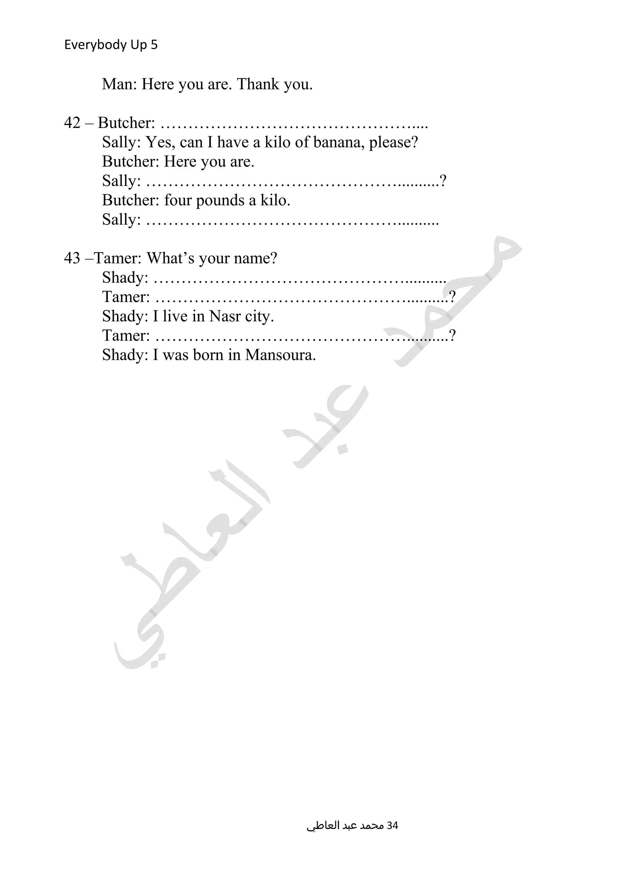 Everybody Up 5
Man: Here you are. Thank you.
42 – Butcher: ………………………………………....
Sally: Yes, can I have a kilo of banana, please?
Butcher: Here you are.
Sally: ………………………………………..........?
Butcher: four pounds a kilo.
Sally: ………………………………………..........
43 –Tamer: What’s your name?
Shady: ………………………………………..........
Tamer: ………………………………………..........?
Shady: I live in Nasr city.
Tamer: ………………………………………..........?
Shady: I was born in Mansoura.
‫العاطي‬ ‫عبد‬ ‫محمد‬ 34
 