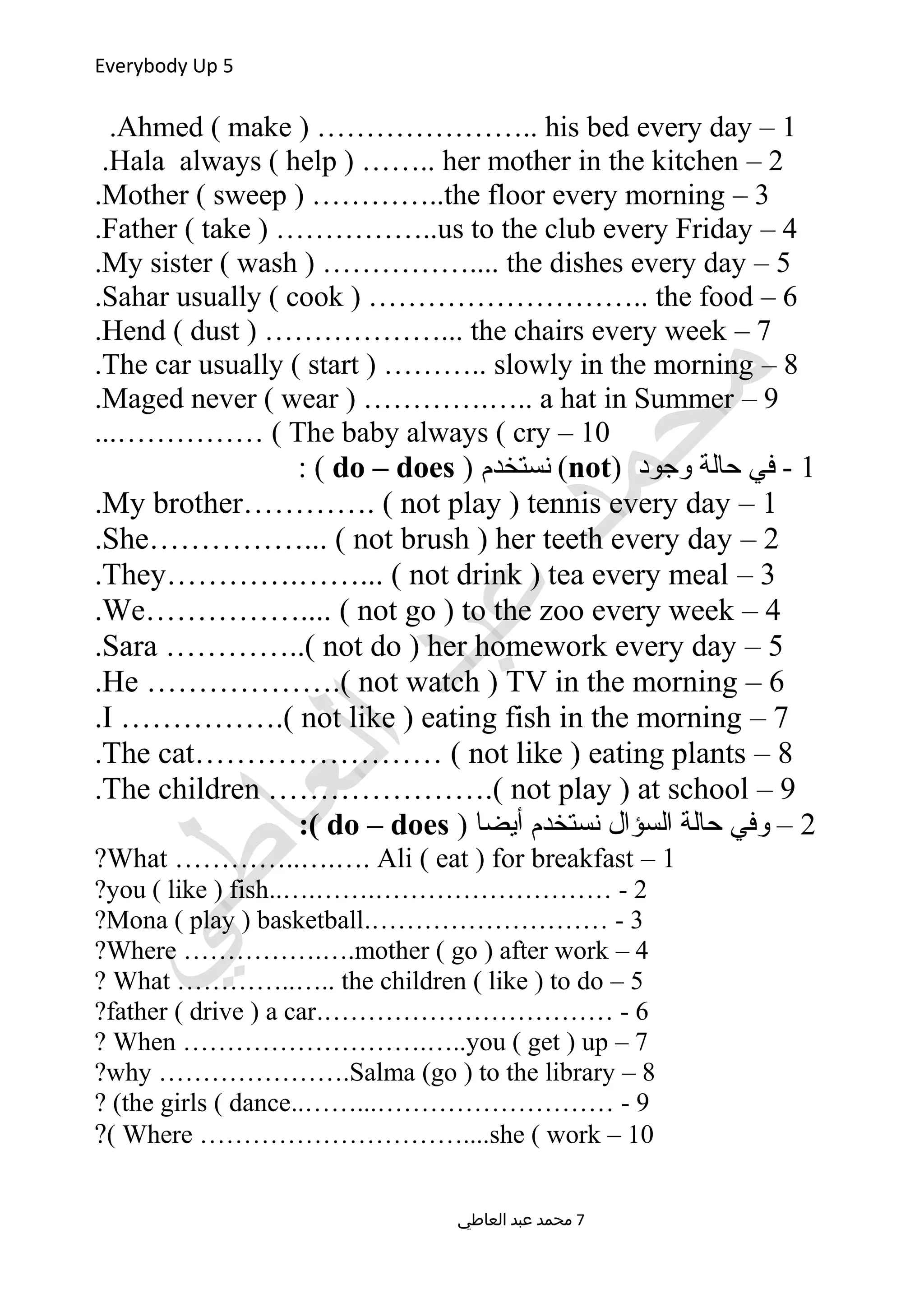Everybody Up 5
1–Ahmed ( make ) ………………….. his bed every day.
2–Hala always ( help ) …….. her mother in the kitchen.
3–Mother ( sweep ) …………..the floor every morning.
4–Father ( take ) ……………..us to the club every Friday.
5–My sister ( wash ) …………….... the dishes every day.
6–Sahar usually ( cook ) ……………………….. the food.
7–Hend ( dust ) ………………... the chairs every week.
8–The car usually ( start ) ……….. slowly in the morning.
9–Maged never ( wear ) ………….….. a hat in Summer.
10–The baby always ( cry...…………… (
1) ‫وجود‬ ‫حالة‬ ‫في‬ -not) ‫نستخدم‬ (do – does: (
1–My brother…………. ( not play ) tennis every day.
2–She……………... ( not brush ) her teeth every day.
3–They………….……... ( not drink ) tea every meal.
4–We…………….... ( not go ) to the zoo every week.
5–Sara …………..( not do ) her homework every day.
6–He ……………….( not watch ) TV in the morning.
7–I …………….( not like ) eating fish in the morning.
8–The cat…………………… ( not like ) eating plants.
9–The children ………………….( not play ) at school.
2) ‫أيضا‬ ‫نستخدم‬ ‫السؤال‬ ‫حالة‬ ‫وفي‬ –do – does:(
1–What …………..….…. Ali ( eat ) for breakfast?
2..….…….……………………… -you ( like ) fish?
3.……………………… -Mona ( play ) basketball?
4–Where …………….….mother ( go ) after work?
5–What …………..….. the children ( like ) to do?
6.…………………………… -father ( drive ) a car?
7–When ……………………….…..you ( get ) up?
8–why ………………….Salma (go ) to the library?
9..……...……………………… -the girls ( dance? (
10–Where …………………………....she ( work(?
‫العاطي‬ ‫عبد‬ ‫محمد‬ 7
 
