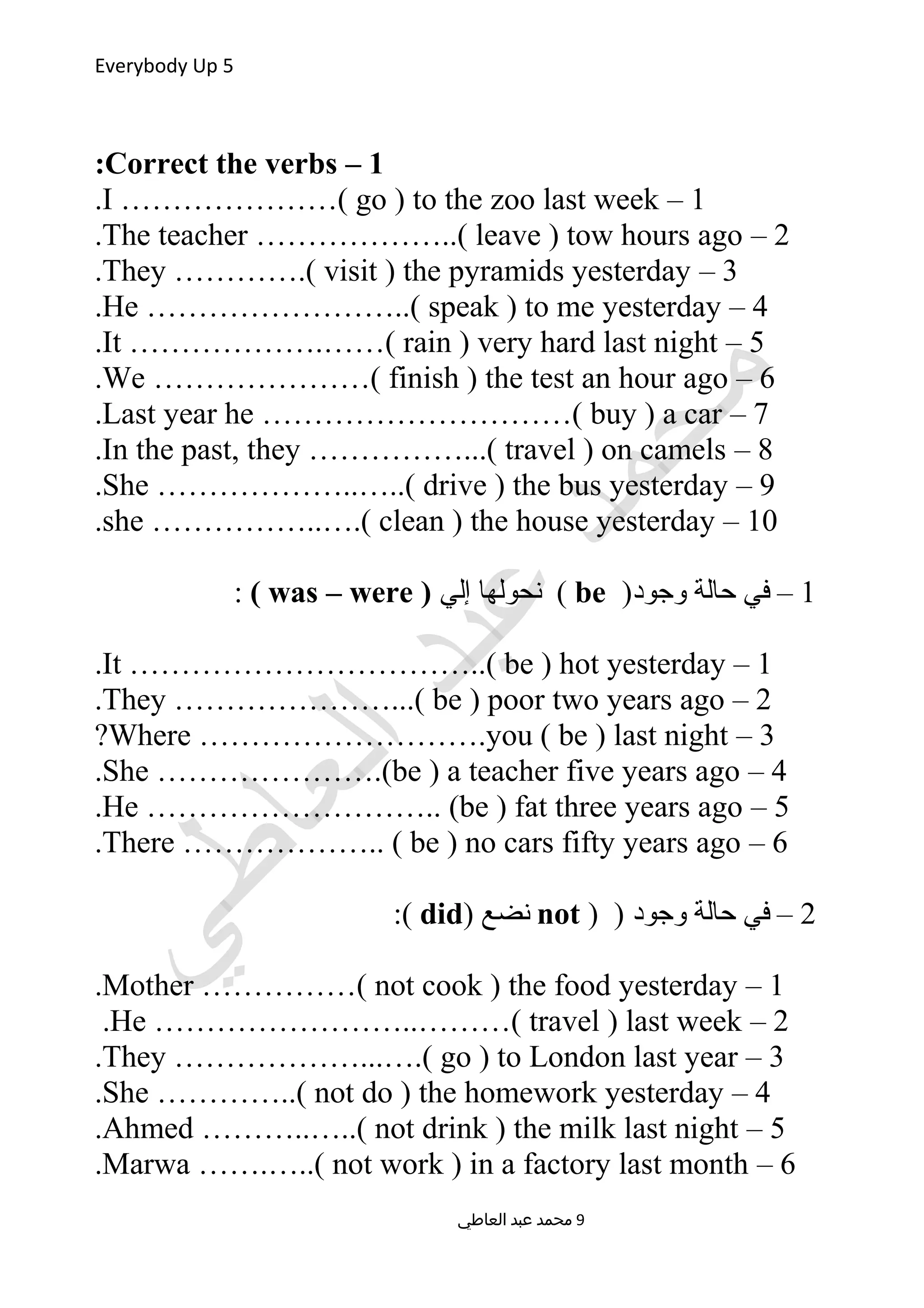 Everybody Up 5
1–Correct the verbs:
1–I …………………( go ) to the zoo last week.
2–The teacher ………………..( leave ) tow hours ago.
3–They ………….( visit ) the pyramids yesterday.
4–He ……………………..( speak ) to me yesterday.
5–It ……………….……( rain ) very hard last night.
6–We …………………( finish ) the test an hour ago.
7–Last year he …………………………( buy ) a car.
8–In the past, they ……………...( travel ) on camels.
9–She ………………..…..( drive ) the bus yesterday.
10–she ……………..….( clean ) the house yesterday.
1)‫وجود‬ ‫حالة‬ ‫في‬ –be‫إلي‬ ‫نحولها‬ ()was – were(:
1–It ……………………………..( be ) hot yesterday.
2–They …………………...( be ) poor two years ago.
3–Where ……………………….you ( be ) last night?
4–She ………………….(be ) a teacher five years ago.
5–He ……………………….. (be ) fat three years ago.
6–There ……………….. ( be ) no cars fifty years ago.
2) ) ‫وجود‬ ‫حالة‬ ‫في‬ –not) ‫نضع‬did:(
1–Mother ……………( not cook ) the food yesterday.
2–He ……………………..………( travel ) last week.
3–They ………………...….( go ) to London last year.
4–She …………..( not do ) the homework yesterday.
5–Ahmed ………..…..( not drink ) the milk last night.
6–Marwa …….…..( not work ) in a factory last month.
‫العاطي‬ ‫عبد‬ ‫محمد‬ 9
 