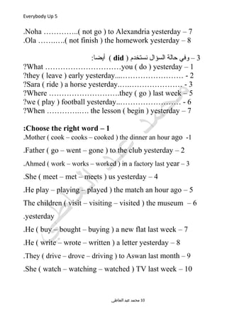 Everybody Up 5
7–Noha …………..( not go ) to Alexandria yesterday.
8–Ola …….….( not finish ) the homework yesterday.
3) ‫نستخدم‬ ‫السؤال‬ ‫حالة‬ ‫وفي‬ –did:‫أيضا‬ (
1–What …………………………you ( do ) yesterday?
2....…………………… -they ( leave ) early yesterday?
3.….………………… -Sara ( ride ) a horse yesterday?
5–Where ……………………….they ( go ) last week?
6..…………………… -we ( play ) football yesterday?
7–When ………….…. the lesson ( begin ) yesterday?
1–Choose the right word:
1-Mother ( cook – cooks – cooked ) the dinner an hour ago.
2–Father ( go – went – gone ) to the club yesterday.
3–Ahmed ( work – works – worked ) in a factory last year.
4–She ( meet – met – meets ) us yesterday.
5–He play – playing – played ) the match an hour ago.
6–The children ( visit – visiting – visited ) the museum
yesterday.
7–He ( buy – bought – buying ) a new flat last week.
8–He ( write – wrote – written ) a letter yesterday.
9–They ( drive – drove – driving ) to Aswan last month.
10–She ( watch – watching – watched ) TV last week.
‫العاطي‬ ‫عبد‬ ‫محمد‬ 10
 