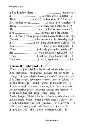 Everybody Up 5
1–The London plane ………………………( just arrive.(
2–I ……………………..…..( already write ) a letter.
3–Huda…………….( catch ) the bus since 9 o'clock.
4–My mother never……….……..( travel ) to America.
5–Hany…………………...( already drink ) the milk.
6–He ………………..….( watch ) TV for tow hours.
7–She …………………..…( already eat ) the dinner.
8–I …..( meet ) many people since I went to the club.
9–Sameh……..………..( be ) to Aswan for five days.
10–I …………………...( be ) here since seven o'clock.
11–She …………………………(see ) since last week.
12–They …….………..….( already play ) the match.
13–He …………………..( live ) in Cairo since 2005.
14–They ……………..…..( just do ) their homework.
15….…… -you ever …………….. ( be ) to America?
1–Choose the right word:
1–They have just ( drink – drunk – drinking ) the tea.
2–She ( have play – has played – played ) for tow hours.
3–The girls ( have – has – having ) washed the dishes.
4–She ( has never – have never – have ) been to Iceland.
5–Mona hasn't ( go – going – gone ) to the club yet.
6–I have never ( eat – eaten – eating ) the deer meat.
7–We have already ( study – studying – studied ) the lessons.
8–the clock has just ( rung – ring – rang.(
9–Mother has just ( finish – finished – finishing ) the dinner.
10–It has ( begin – began – begun ) to rain since 9 o'clock.
11–The London train ( has just – just has – have ) arrived.
12–She ( has already – already has – have ) left.
13–I have just ( do – did – done ) the homework.
‫العاطي‬ ‫عبد‬ ‫محمد‬ 12
 