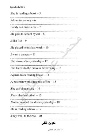 Everybody Up 5
5–She is reading a book.
.......………………………………………………………
6–Ali writes a story.
.......………………………………………………………
7–Sandy can drive a car.
.......………………………………………………………
8–He goes to school by car.
.......………………………………………………………
9–I like fish.
.......………………………………………………………
10–He played tennis last week.
.......………………………………………………………
11–I want a camera.
.......………………………………………………………
12–She drove a bus yesterday.
.......………………………………………………………
13–She listens to the radio in the evening.
.......………………………………………………………
14–Ayman likes reading books.
.......………………………………………………………
15–A postman works in a post office.
.......………………………………………………………
16–She can sing a song.
.......………………………………………………………
17–They play basketball.
.......………………………………………………………
18–Mother washed the dishes yesterday.
.......………………………………………………………
19–He is reading a book.
.......………………………………………………………
20–They went to the zoo.
.......………………………………………………………
‫النفي‬ ‫تكوين‬
‫العاطي‬ ‫عبد‬ ‫محمد‬ 17
 