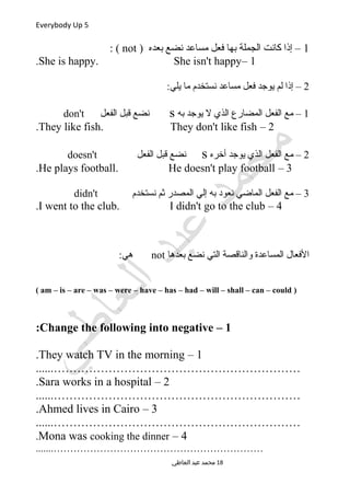 Everybody Up 5
1) ‫بعده‬ ‫نضع‬ ‫مساعد‬ ‫فعل‬ ‫بها‬ ‫الجملة‬ ‫كانت‬ ‫إذا‬ –not: (
1–She is happy. She isn't happy.
2:‫يلي‬ ‫ما‬ ‫نستخدم‬ ‫مساعد‬ ‫فعل‬ ‫يوجد‬ ‫لم‬ ‫إذا‬ –
1‫به‬ ‫يوجد‬ ‫ل‬ ‫الذي‬ ‫المضارع‬ ‫الفعل‬ ‫مع‬ –s‫الفعل‬ ‫قبل‬ ‫نضع‬don't
2–They like fish. They don't like fish.
2‫أخره‬ ‫يوجد‬ ‫الذي‬ ‫الفعل‬ ‫مع‬ –s‫الفعل‬ ‫قبل‬ ‫نضع‬doesn't
3–He plays football. He doesn't play football.
3‫نستخدم‬ ‫ثم‬ ‫المصدر‬ ‫إلي‬ ‫به‬ ‫نعود‬ ‫الماضي‬ ‫الفعل‬ ‫مع‬ –didn't
4–I went to the club. I didn't go to the club.
‫بعدها‬ ‫نضع‬ ‫التي‬ ‫والناقصة‬ ‫المساعدة‬ ‫الفعال‬not:‫هي‬
)am – is – are – was – were – have – has – had – will – shall – can – could(
1–Change the following into negative:
1–They watch TV in the morning.
......………………………………………………………
2–Sara works in a hospital.
......………………………………………………………
3–Ahmed lives in Cairo.
......………………………………………………………
4–Mona was cooking the dinner.
.......………………………………………………………
‫العاطي‬ ‫عبد‬ ‫محمد‬ 18
 