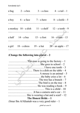Everybody Up 5
1–a bag 2 – a box 3 – a class 4 – a tail
.....………………..…………………………………………
5–a boy 6 – a face 7 – a hero 8 – a knife
.....…………..………………………………………………
9–a monkey 10 – a dish 11 – a shelf 12 – a tooth
.....………………..…………………………………………
13–a half 14 – a bus 15 – a foot 16 – a man
.....………………..…………………………………………
17–a girl 18 – a dress 19 – a hat 20 – an apple
.....………………..…………………………………………
2–Change the following into plural:
1–The man is going to the factory…………………
2–She goes to school.……………………………..
3–I have one tooth.…………………………………
4–There is a dish on the table………………………
5–A mouse is an animal..……………………………
6–the baby cries a lot...…………………………… .
7–The tree has a branch.……………………………
8–The bird is on the tree……………………………
9–He was reading a book...…………………………
10–This is a child..…………………………………
11–It has a camera and a car……………………… .
12–She is wearing a hat and a scarf...………………
1–The Honest Bride
1–Omar Ibn Al Khattab was a very good ruler.
‫العاطي‬ ‫عبد‬ ‫محمد‬ 21
 
