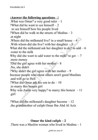 Everybody Up 5
1–Answer the following questions:
1–What was Omar? a very good ruler.
2–What did he want to see himself?
to see himself how his people lived.
3–When did he walk in the streets of Medina?
at night.
4–Where did the milkmaid live? in a small house.
5–With whom did she live? with her daughter.
6–What did the milkmaid ask her daughter to do? to add
water to the milk.
7–Why did she want to add water to the milk? to get
more money.
8–Did the girl agree with her mother?
No, she didn't.
9–Why didn't the girl agree with her mother?
because people who cheat others aren't good Muslims
and will go to Hell.
10–What did Omar ask his son to do?
to marry this honest girl.
11–Why was Asem very happy? to marry this honest
girl.
12–What did the milkmaid's daughter become?
the grandmother of caliph Omar Ibn Abd Al Aziz.
2–Omar the kind caliph
1–There was a Muslim woman who lived in Medina.
‫العاطي‬ ‫عبد‬ ‫محمد‬ 23
 
