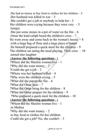 Everybody Up 5
2–She had no money to buy food or clothes for her children.
3–Her husband was killed in war.
3-She couldn't get a job or anybody to help her.
5–Her children were crying because they were very
hungry.
6–She put some stones in a pot of water on the fire.
7–Omar the kind caliph heard the children's cries.
8–He went away and come back to the woman's house
with a large bag of flour and a large piece of butter.
9–He himself prepared a quick meal for the children.
10–The children sat eating the meal playing. Their cries
turned into laughter.
1–Answer the following questions:
1–Where did the Muslim woman live?
2–Why did she want money?
3–Could she get a job?
4–Where was her husband killed?
5–Why were the children crying?
6–What did she put on the fire?
7–What did Omar hear?
8–What did Omar bring for the children?
9–What did Omar prepare for the children?
10–Who prepared a quick meal for the children?
1–Answer the following questions:
1–Where did the Muslim woman live?
in Medina.
2–Why did she want money?
to buy food or clothes for her children.
3–Could she get a job? No, she couldn't.
‫العاطي‬ ‫عبد‬ ‫محمد‬ 24
 