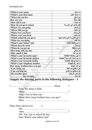 Everybody Up 5
‫اسمك‬ ‫ما‬What is your name?
‫الول‬ ‫اسمك‬ ‫ما‬What’s your first name?
‫تسكن‬ ‫اين‬Where do you live?
‫حالك‬ ‫كيف‬How are you
‫عمرك‬ ‫كم‬How old re you?
‫المدرسة‬ ‫الي‬ ‫تذهب‬ ‫كيف‬How do you go to school?
‫تذهب‬ ‫اين‬Where are you going?
‫ذهبت‬ ‫اين‬Where did you go?
‫ولدت‬ ‫متي‬When were you born?
‫ولدت‬ ‫اين‬Where were you born?
‫اليها‬ ‫تذهب‬ ‫التي‬ ‫المدرسة‬ ‫هي‬ ‫ما‬Which school do you go to?
‫تفعل‬ ‫ماذا‬What are you doing?
‫والدك‬ ‫وظيفة‬ ‫هي‬ ‫ما‬What’s your father’s job?
‫يعمل‬ ‫اين‬Where does he work?
‫تستيقظ‬ ‫متي‬When do you get up?
‫ستبقي‬ ‫كم‬How long will you stay?
‫هذه‬ ‫ثمن‬ ‫كم‬How much is this?
‫المفضلة‬ ‫رياضتك‬ ‫هي‬ ‫ما‬What’s your favourite sport?
‫المفضلة‬ ‫الدراسية‬ ‫المادة‬ ‫هي‬ ‫ما‬What’s your favourite subject?
‫المفضلة‬ ‫هوايتك‬ ‫هي‬ ‫ما‬What’s your favourite hobby?
‫تليفونك‬ ‫رقم‬ ‫هو‬ ‫ما‬What’s your telephone number?
‫اخوتك‬ ‫عدد‬ ‫كم‬How many brothers have you got
‫مساعتك‬ ‫استطيع‬ ‫هل‬Can I help you?
‫مساعدتي‬ ‫تستطيع‬ ‫هل‬Can you help me?
‫الرياضة‬ ‫تحب‬ ‫هل‬Do you like sport?
.………………‫لديك‬ ‫هل‬Do you have?..……………
1–Supply the missing parts in the following dialogues:
1–Mona?.…………………………………………… :
Hala: My name is Hala.
Mona: …………………………………………….?
Hala: I live in Nasr city.
Mona: How many brothers have you goy?
Hala: ………………………………………………
2–Sara: How old are you?
Ola: ………………………………………………
Sara: ……………………………………………..?
Ola: Yes, I go to school by bus.
Sara: What's your father's job?
‫العاطي‬ ‫عبد‬ ‫محمد‬ 26
 