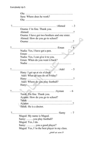 Everybody Up 5
Ola: ……………………………………………..
Sara: Where does he work?
Ola: ……………………………………………..
3–Ahmed?.………………………………………… :
Osama: I 'm fine. Thank you.
Ahmed: ………………………………………….?
Osama: I have got two brothers and one sister.
Ahmed: How do you go to school?
Osama: ………………………………………….?
4–Eman?.………………..………………………… :
Nadia: Yes, I have got a pen.
Eman: …………………………..……………….?
Nadia: Yes, I can give it to you.
Eman: When do you want it back?
Nadia: …………………………………………
5–Adel?.…………………………………………… :
Hany: I get up at six o'clock.
Adel: What do you do on Friday?
Hany: ……………………………………….…...?
Adel: Where do you play football?
Hany: …………………………………………...
6–Ayman?...…….………………………………… :
Tarek: I'm fine. Thank you.
Ayman: How do you go to school?
Tarek: ………………………………..………...
Ayman: …………………………….…………...?
Tarek: He is a doctor.
7–Samy?...…….…………………………………… :
Maged: My name is Maged.
Samy: ……..you play football?
Maged: Yes, I do.
Samy: ………..you a good player?
Maged: Yes, I 'm the best player in my class.
‫العاطي‬ ‫عبد‬ ‫محمد‬ 27
 