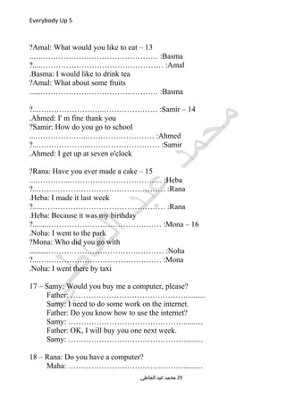 Everybody Up 5
13–Amal: What would you like to eat?
Basma..….……………………………………… :
Amal?....………………………………………… :
Basma: I would like to drink tea.
Amal: What about some fruits?
Basma.......……………………………………… :
14–Samir?...……………………..………………… :
Ahmed: I' m fine thank you.
Samir: How do you go to school?
Ahmed...………………..……………………… :
Samir?...………………...……………………… :
Ahmed: I get up at seven o'clock.
15–Rana: Have you ever made a cake?
Heba...…………..……………………………… :
Rana?...……..…………………………………… :
Heba: I made it last week.
Rana?.....………………………………………… :
Heba: Because it was my birthday.
16–Mona?.......……………………………………… :
Noha: I went to the park.
Mona: Who did you go with?
Noha..........……………………………………… :
Mona?...………………………………………… :
Noha: I went there by taxi.
17 – Samy: Would you buy me a computer, please?
Father: ………………………………………..........
Samy: I need to do some work on the internet.
Father: Do you know how to use the internet?
Samy: ………………………………………..........
Father: OK, I will buy you one next week.
Samy: ………………………………………..........
18 – Rana: Do you have a computer?
Maha: ………………………………………..........
‫العاطي‬ ‫عبد‬ ‫محمد‬ 29
 