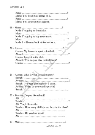 Everybody Up 5
Rana: ………………………………………..........?
Maha: Yes, I can play games on it.
Rana: ………………………………………..........?
Maha: Yes, you can play a game.
19 – Mona: ………………………………………..?
Nada: I’m going to the market.
Mona: ………………………………………..........?
Nada: I’m going to buy some meat.
Mona: ………………………………………..........?
Nada: I will come back at four o’clock.
20 – Ahmed: ……………………………………….?
Osama: My favourite sport is football.
Ahmed: ……………………………………….........?
Osama: I play it in the club.
Ahmed: Who do you play football with?
Osama: ………………………………………..........?
21 – Ayman: What is your favourite sport?
Sameh: ………………………………………..........
Ayman: ………………………………………..........?
Sameh: I’ve been playing it for 5 years.
Ayman: Where do you usually play it?
Sameh: ………………………………………..........
22 – Teacher: Do you like school?
Ali: ………………………………………..........
Teacher: ………………………………………........?
Ali: Yes, I like maths.
Teacher: How many children are there in the class?
Ali: ………………………………………..........
Teacher: Do you like sport?
Ali: ………………………………………..........
23 – Mai: ………………………………………..........?
‫العاطي‬ ‫عبد‬ ‫محمد‬ 30
 
