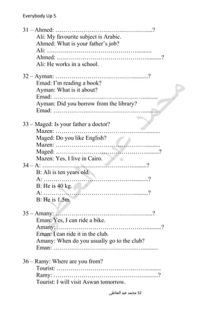 Everybody Up 5
31 – Ahmed: ……………………………………….....?
Ali: My favourite subject is Arabic.
Ahmed: What is your father’s job?
Ali: ………………………………………..........
Ahmed: ………………………………………..........?
Ali: He works in a school.
32 – Ayman: …………………………………..........?
Emad: I’m reading a book?
Ayman: What is it about?
Emad: ………………………………………..........
Ayman: Did you borrow from the library?
Emad: ………………………………………..........
33 – Maged: Is your father a doctor?
Mazen: ………………………………………..........
Maged: Do you like English?
Mazen: ………………………………………..........
Maged: ……………………………………….........?
Mazen: Yes, I live in Cairo.
34 – A: ………………………………………..........?
B: Ali is ten years old.
A: ………………………………………..........?
B: He is 40 kg.
A: ………………………………………..........?
B: He is 1.5m.
35 – Amany: ……………………………………….....?
Eman: Yes, I can ride a bike.
Amany: ………………………………………..........?
Eman: I can ride it in the club.
Amany: When do you usually go to the club?
Eman: ………………………………………..........
36 – Ramy: Where are you from?
Tourist: ………………………………………..........
Ramy: ………………………………………..........?
Tourist: I will visit Aswan tomorrow.
‫العاطي‬ ‫عبد‬ ‫محمد‬ 32
 