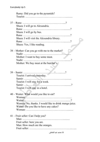 Everybody Up 5
Ramy: Did you go to the pyramids?
Tourist: ………………………………………..........
37 – Rana: ………………………………………....?
Shaza: I will go to Alexandria.
Rana: ………………………………………..........?
Shaza: I will go by bus.
Rana: ………………………………………..........?
Shaza: I will visit the Alexandria library.
Rana: ………………………………………..........?
Shaza: Yes, I like reading.
38 – Mother: Can you go with me to the market?
Nadir: ………………………………………..........
Mother: I want to buy some meat.
Nadir: ………………………………………..........?
Mother: We buy meat at the butcher’s.
39 – Samir: …………………………………..........?
Tourist: I arrived yesterday.
Samir: ………………………………………..........
Tourist: I will stay for a week.
Samir: ………………………………………..........?
Tourist: I will stay in a hotel.
40 – Waiter: What would you like to eat?
Woman: ………………………………………........
Waiter: ………………………………………........?
Woman: No, thanks. I would like to drink mango juice.
Waiter: Do you like to have any cakes?
Woman: ………………………………………..........
41 – Fruit seller: Can I help you?
Man: ………………………………………..........
Fruit seller: here you are.
Man: How much are the oranges.
Fruit seller: ………………………………………..........
‫العاطي‬ ‫عبد‬ ‫محمد‬ 33
 