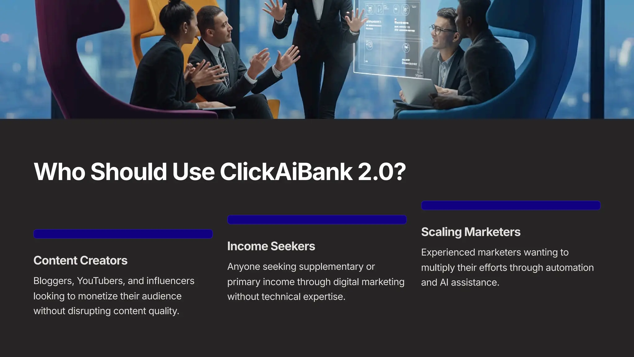 Who Should Use ClickAiBank 2.0?
Content Creators
Bloggers, YouTubers, and influencers
looking to monetize their audience
without disrupting content quality.
Income Seekers
Anyone seeking supplementary or
primary income through digital marketing
without technical expertise.
Scaling Marketers
Experienced marketers wanting to
multiply their efforts through automation
and AI assistance.
 