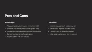 Pros and Cons
Advantages
Fully automated system requires minimal oversight
Extremely user-friendly interface with guided setup
High earning potential through recurring commissions
Comprehensive analytics for optimization
Regular updates with new features
Limitations
Income not guaranteed - results may vary
Effectiveness depends on traffic quality
Learning curve for advanced features
Initial setup requires some time investment
 