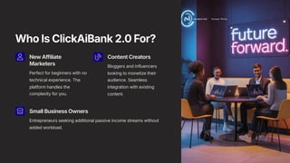 Who Is ClickAiBank 2.0 For?
New Affiliate
Marketers
Perfect for beginners with no
technical experience. The
platform handles the
complexity for you.
Content Creators
Bloggers and influencers
looking to monetize their
audience. Seamless
integration with existing
content.
Small Business Owners
Entrepreneurs seeking additional passive income streams without
added workload.
 
