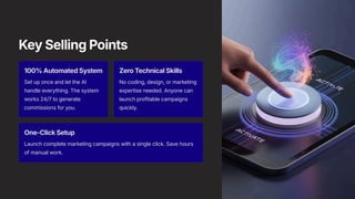 Key Selling Points
100% Automated System
Set up once and let the AI
handle everything. The system
works 24/7 to generate
commissions for you.
Zero Technical Skills
No coding, design, or marketing
expertise needed. Anyone can
launch profitable campaigns
quickly.
One-Click Setup
Launch complete marketing campaigns with a single click. Save hours
of manual work.
 